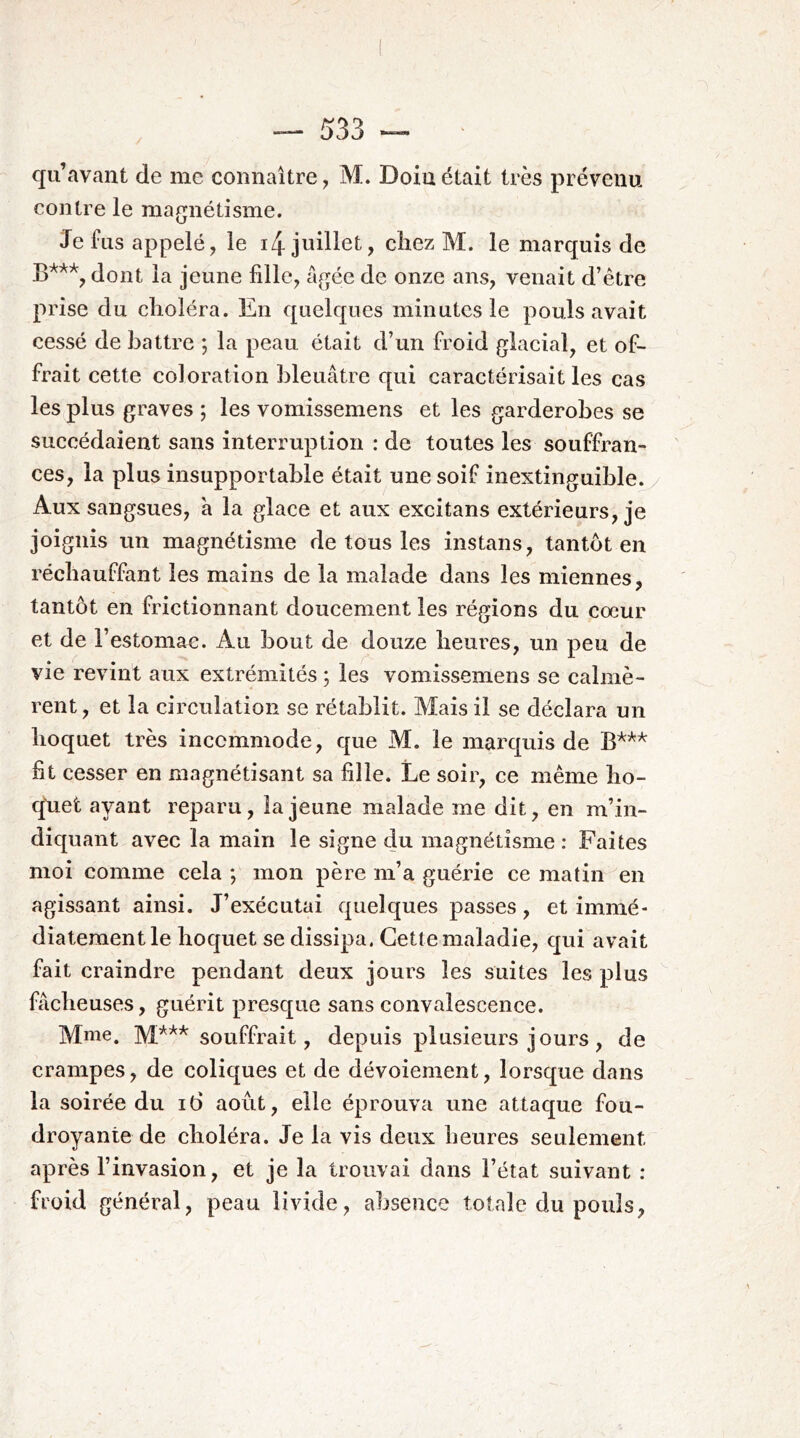 qu’avant de me connaître, M. Doin était très prévenu contre le magnétisme. Je fus appelé, le i4 juillet, chez M. le marquis de dont la jeune fille, âgée de onze ans, venait d’être prise du choléra. En quelques minutes le pouls avait cessé de battre ; la peau était d’un froid glacial, et of- frait cette coloration bleuâtre qui caractérisait les cas les plus graves ; les vomissemens et les garderobes se succédaient sans interruption : de toutes les souffran- ces, la plus insupportable était une soif inextinguible. Aux sangsues, à la glace et aux excitans extérieurs, je joignis un magnétisme de tous les instans, tantôt en réchauffant les mains de la malade dans les miennes, tantôt en frictionnant doucement les régions du cœur et de l’estomac. Au bout de douze heures, un peu de vie revint aux extrémités ; les vomissemens se calmè- rent, et la circulation se rétablit. Mais il se déclara un hoquet très incommode, que M. le marquis de fit cesser en magnétisant sa fille. Le soir, ce même lio- q'uet ayant reparu, la jeune malade me dit, en m’in- diquant avec la main le signe du magnétisme : Faites moi comme cela *, mon père m’a guérie ce matin en agissant ainsi. J’exécutai quelques passes , et immé- diatement le hoquet se dissipa. Cette maladie, qui avait fait craindre pendant deux jours les suites les plus fâcheuses, guérit presque sans convalescence. Mme. M*** souffrait, depuis plusieurs jours, de crampes, de coliques et de dévoiement, lorsque dans la soirée du i6 août, elle éprouva une attaque fou- droyante de choléra. Je la vis deux heures seulement après l’invasion, et je la trouvai dans l’état suivant : froid général, peau livide, absence totale du pouls,