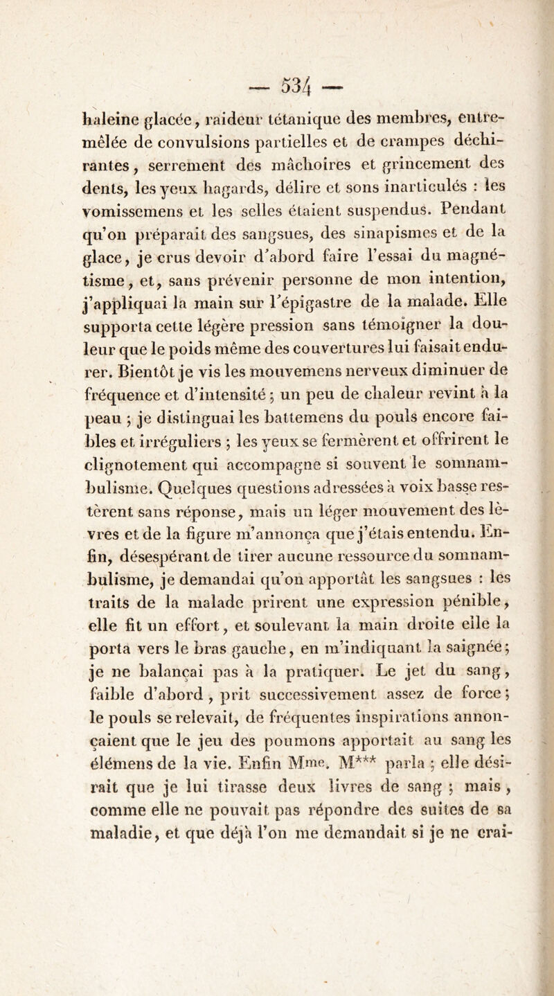 haleine glacée, raideur tétanique des membres, entre- mêlée de convulsions partielles et de crampes déchi- rantes , serrement des mâchoires et grincement des dents, les yeux hagards, délire et sons inarticulés : les vomissemens et les selles étaient suspendus. Pendant qu’on préparait des sangsues, des sinapismes et de la glace, je crus devoir d^abord faire Fessai du magné- tisme, et, sans prévenir personne de mon intention, j’appliquai la main sur Pépigastre de la malade. Elle supporta cette légère pression sans témoigner la dou- leur que le poids même des couvertures lui faisait endu- rer. Bientôt je vis les moiivemens nerveux diminuer de fréquence et d’intensité -, un peu de chaleur revint h la peau ; je distinguai les battemens du pouls encore fai- bles et Irréguliers ; les yeux se fermèrent et offrirent le clignotement qui accompagne si souvent le somnam- bulisme. Quelques questions adressées a voix basse res- tèrent sans réponse, mais un léger mouvement des lè- vres et de la figure m’annonça que j’étais entendu. En- fin, désespérant de tirer aucune ressource du somnam- bulisme, je demandai qu’on apportât les sangsues : les traits de la malade prirent une expression pénible, elle fit un effort, et soulevant la main droite elle la porta vers le bras gauche, en m’indiquant la saignée ; je ne balançai pas à la pratiquer. Le jet du sang, faible d’abord , prit successivement assez de force; le pouls se relevait, de fréquentes inspirations annon- çaient que le jeu des poumons apportait au sangles élémens de la vie. Enfin Mme. parla ; elle dési- rait que je lui tirasse deux livres de sang ; mais , comme elle ne pouvait pas répondre des suites de sa maladie, et que déjà l’on me demandait si je ne crai-