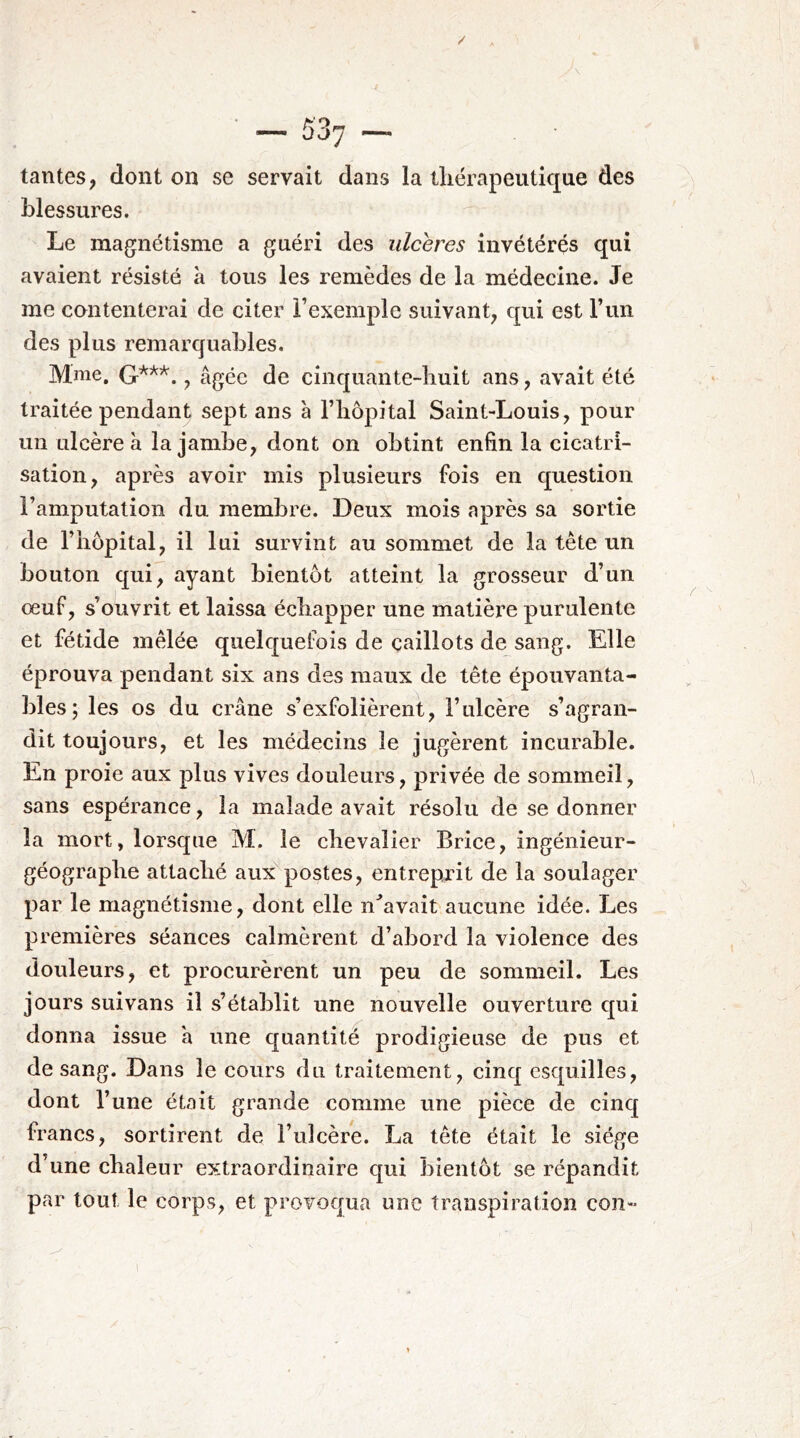 tantes, dont on se servait dans la thérapeutique des blessures. Le magnétisme a guéri des ulcérés invétérés qui avaient résisté à tous les remèdes de la médecine. Je me cantenterai de citer Fexemple suivant, qui est l’un des plus remarquables. Mme, , âgée de cinquante-huit ans, avait été traitée pendant sept ans à l’hôpital Saint-Louis, pour un ulcère à la jambe, dont on obtint enfin la cicatri- sation, après avoir mis plusieurs fois en question l’amputation du membre. Deux mois après sa sortie de l’hôpital, il lui survint au sommet de la tête un bouton qui, ayant bientôt atteint la grosseur d’un œuf, s’o'uvrit et laissa échapper une matière purulente et fétide mêlée quelquefois de caillots de sang. Elle éprouva pendant six ans des maux de tête épouvanta- bles; les os du crâne s’exfolièrent, l’ulcère s’agran- dit toujours, et les médecins le jugèrent incurable. En proie aux plus vives douleurs, privée de sommeil, sans espérance, la malade avait résolu de se donner la mort, lorsque M. le chevalier Brice, ingénieur- géographe attaché aux postes, entreprit de la soulager par le magnétisme, dont elle n^avait aucune idée. Les premières séances calmèrent d’abord la violence des douleurs, et procurèrent un peu de sommeil. Les jours suivans il s’établit une nouvelle ouverture qui donna issue a une quantité prodigieuse de pus et de sang. Dans le cours du traitement, cinq esquilles, dont l’une était grande comme une pièce de cinq francs, sortirent de l’ulcère. La tête était le siège d’une chaleur extraordinaire qui bientôt se répandit par tout le corps, et provoqua une transpiration con- 1