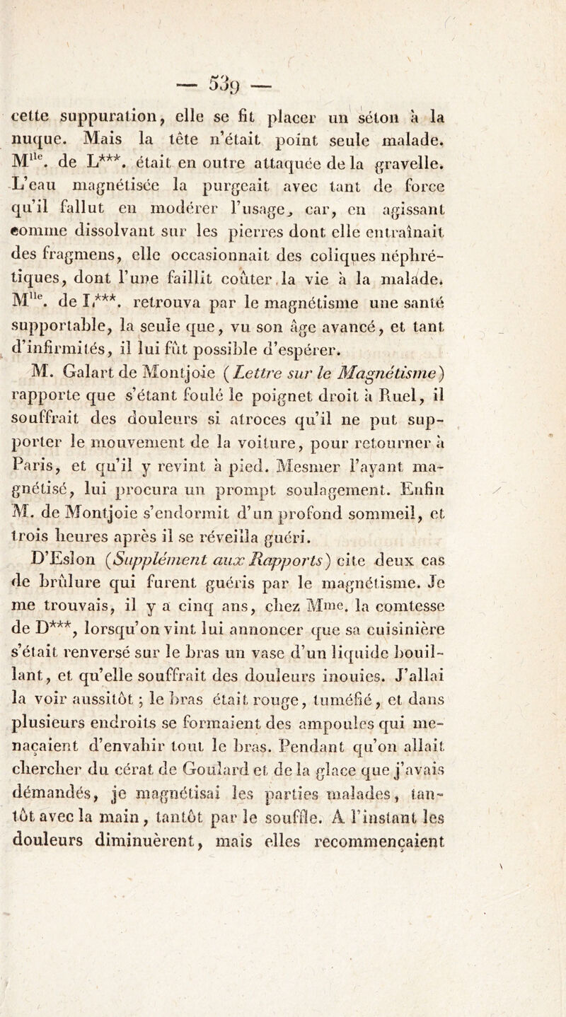 cette suppuration, elle se fit placer un séton à la nuque. Mais la tête n’était point seule malade. de était en outre attaquée de la gravelle. -L’eau magnétisée la purgeait avec tant de force qu’il fedlut en modérer l’usage^ car, en agissant comme dissolvant sur les pierres dont elle entraînait des fragmens, elle occasionnait des coliques népliré- tîques, dont Fune faillit coûter,la vie à la malade* de I ***. retrouva par le magnétisme une santé supportable, la seule que, vu son âge avancé, et tant d’infirmités, il lui fût possible d’espérer. M. Galart de Montjoie (^Lettre sur le Magnétisme) rapporte que s’étant foulé le poignet droit à R.uel, il souffrait des douleurs si atroces qu’il ne put sup- porter le mouvement de la voiture, pour retourner à Paris, et qu’il y revint à pied. Mesmer l’ayant ma- gnétisé, lui procura un prompt soulagement. Enfin M. de Montjoie s’endormit d’un profond sommeil, et trois heures après il se réveilla guéri. D’Esîon {Supplément aux Rapports) ciie deux cas de brûlure qui furent guéris par le magnétisme. Je me trouvais, il y a cinq ans, chez îdme. la comtesse de D*^**, lorsqu’on vint lui annoncer que sa cuisinière s’était renversé sur le bras un vase d’un liquide l)Ouil~ lant, et qu’elle souffrait des douleurs inouies. J’allai la voir aussitôt ; le bras était rouge, tuméfié, et dans plusieurs endroits se formaient des ampoules qui me- naçaient d’envabir tout le bras. Pendant qu’on allait cliercber du cérat de Goulard et de la glace que j’avais démandés, je magnétisai les parties malades, tan- tôt avec la main, tantôt par le souffl8.^ A l’instant les douleurs diminuèrent, mais elles recommençaient
