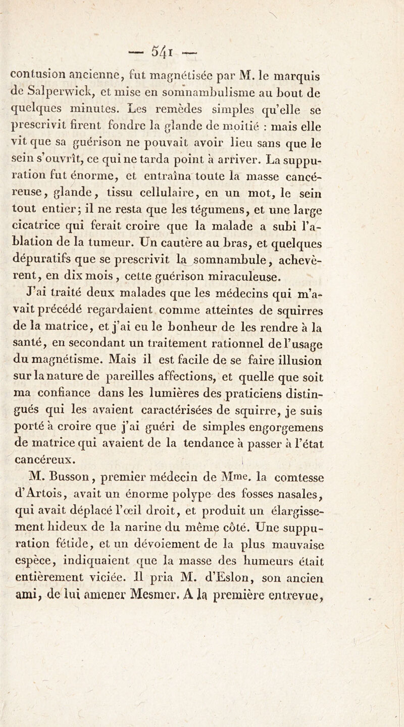 contusion ancienne, fut magnétisée par M. le marquis de Salperwick, et mise en somnamLulisme au bout de quelques minutes. Les remèdes simples quelle se prescrivit firent fondre la glande de moitié : mais elle vit que sa guérison ne pouvait avoir lieu sans que le sein s’ouvrît, ce qui ne tarda point à arriver. La suppu- ration fut énorme, et entraîna toute la masse cancé- reuse, glande, tissu cellulaire, en un mot, le sein tout entier; il ne resta que les tégumens, et une large cicatrice qui ferait croire que la malade a subi l’a- blation de la tumeur. Un cautère au bras, et quelques dépuratifs que se prescrivit la somnambule, achevè- rent, en dix mois, cette guérison miraculeuse. J’ai traité deux malades que les médecins qui m’a- vait précédé regardaient comme atteintes de squirres de la matrice, et j’ai eu le bonheur de les rendre à la santé, en secondant un traitement rationnel de l’usage du magnétisme. Mais il est facile de se faire illusion sur la nature de pareilles affections, et quelle que soit ma confiance dans les lumières des praticiens distin- gués qui les avaient caractérisées de squirre, je suis porté à croire que j’ai guéri de simples engorp-emens de matrice qui avaient de la tendance a passer à l’état cancéreux. i M. Busson, premier médecin de Mme. la comtesse d’Artois, avait un énorme polype des fosses nasales, qui avait déplacé l’oeil droit, et produit un élargisse- ment hideux de la narine du même côté. Une suppu- ration fétide, et un dévoiement de la plus mauvaise espèce, indiquaient que la masse des humeurs était entièrement viciée. 11 pria M. d’Eslon, son ancien ami, de lui amener Mesmer. A la première entrevue,