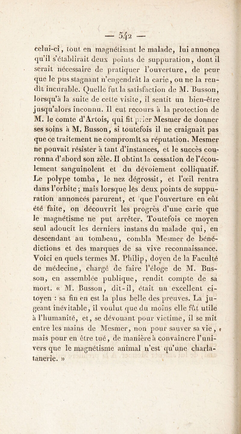 ( — 542 — celui-ci, tout en magnétisant le malade, lui annonça qu’il s’établirait deux points de suppuration, dont il serait nécessaire de pratiquer l’ouverture, de peur que le pus stagnant n’engendrât la carie, ou ne la ren- dît incurable. Quelle fut la satisfaction de M. Busson, lorsqu’à la suite de cette visite, il sentit un bien-être jusqu’alors inconnu. Il eut recours à la protection de M. le comte d’Artois, qui fit prier Mesmer de donner ses soins à M. Busson, si toutefois il ne craignait pas que ce traitement ne compromît sa réputation. Mesmer ne pouvait résister à tant d’instances, et le succès cou- ronna d’abord son zèle. Il obtint la cessation de l’écou- lement sanguinolent et du dévoiement colliquatif. Le polype tomba, le nez dégrossit, et l’œil rentra dans l’orbite ; mais lorsque lès deux points de suppu- ration annoncés parurent, et 'que l’ouverture en eût été faite, on découvrit les progrès d’une carie que le magnétisme ne put arrêter. Toutefois ce moyen seul adoucit les derniers instans du malade qui, en descendant au tombeau, cond^la Mesmer de béné- dictions et des marques de sa vive reconnaissance. Voici en quels termes M. Philip, doyen de la Faculté de médecine, chargé de faire l’éloge de M. Bus- son, en assemblée publique, rendit compte de sa mort. « M. Busson, dit-il, était un excellent ci- toyen : sa fin en est la plus belle des preuves. La ju- geant inévitable, il voulut que du moins elle fût utile à l’humanité, et, se dévouant pour victime, il se mit entre les mains de Mesmer, non pour sauver sa vie , t mais pour en être tué, de manière à convaincre l’uni- vers que le magnétisme animal n’est qu’une cbarla- lanerie. »