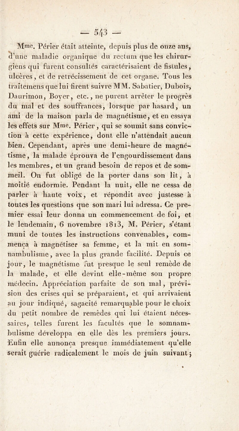 Mme. Pérîer était atteinte, depuis plus de onze ans, d’une maladie organique du rectum que les cliirur- giens qui furent consultés caractérisaient de fistules, ulcères, et de rétrécissement de cet organe. Tous les traîtemens que lui firent suivre M iM. Sabatier, Dubois, Daurimon, Boyer, etc., ne purent arrêter le progrès du mal et des souffrances, lorsque par hasard, un ami de la maison parla de magnétisme, et en essaya les effets sur Mme. Périer, qui se soumit sans convic- tion à cette expérience, dont elle n’attendait aucun bien. Cependant, après une demi-heure de magné- tisme , la malade éprouva de l’engourdissement dans les membres, et un grand besoin de repos et de som- meil. On fut obligé de la porter dans son lit, à moitié endormie. Pendant la nuit, elle ne cessa de parler k haute voix, et répondit avec justesse a toutes les questions que son mari lui adressa. Ce pre- mier essai leur donna un commencement de foi, et le lendemain, 6 novembre i8i3, M. Périer, s’étant muni de toutes les instructions convenables, com- mença à magnétiser sa femme, et la mit en som- nambulisme, avec la plus grande facilité. Depuis ce jour, le magnétisme fut presque le seul remède de la malade, et elle devint elle-même son propre médecin. Appréciation parfaite de son mal, prévi- sion des crises qui se préparaient, et qui arrivaient au jour indiqué, sagacité remarquable pour le choix du petit nombre de remèdes qui lui étaient néces- saires, telles furent les lucultés que le somnam- bulisme développa en elle dès les premiers jours. Enfin elle annonça presque immédiatement qu’elle serait guérie radicalement le mois de juin suivant ^