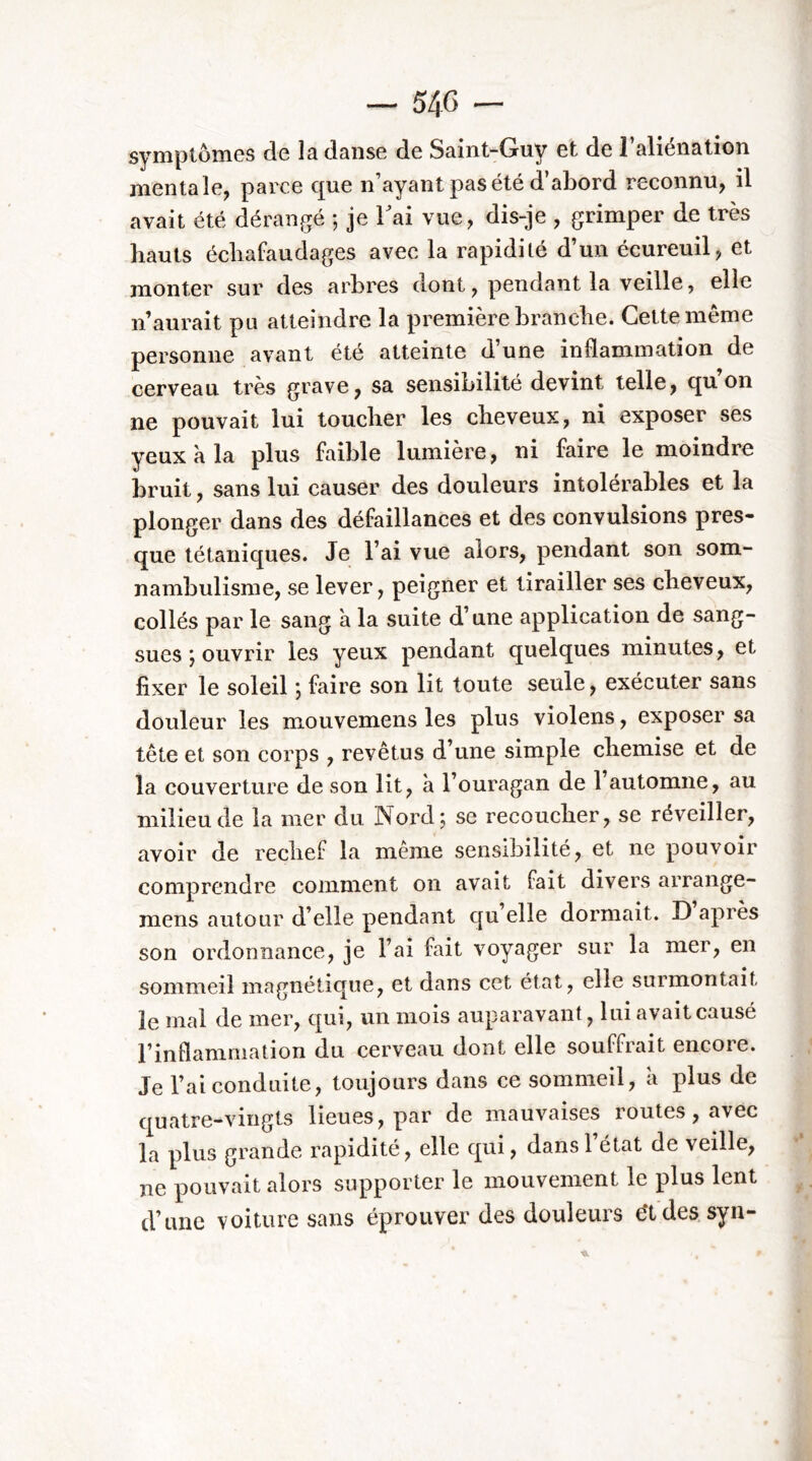 syiïîptômGS de îâ daiisG de S^int-Guy Gt de 1 âlicïi&tion mentale, parce que n’ayant pas été d’abord reconnu, il avait été dérangé 5 je Tai vue, dis-je , grimper de très hauts échafaudages avec la rapidité d’un écureuil, et monter sur des arbres dont, pendant la veille, elle n’aurait pu atteindre la première branche. Cette même personne avant été atteinte d une inflammation de cerveau très grave, sa sensibilité devint telle, qu’on ne pouvait lui toucher les cheveux, ni exposer ses yeux a la plus faible lumière, ni faire le moindre bruit, sans lui causer des douleurs intolérables et la plonger dans des défaillances et des convulsions pres- que tétaniques. Je l’ai vue alors, pendant son som- nambulisme, se lever, peigner et tirailler ses cheveux, collés par le sang à la suite d’une application de sang- sues J ouvrir les yeux pendant quelques minutes, et fixer le soleil ; faire son lit toute seule, exécuter sans douleur les mouvemens les plus violens, exposer sa tête et son corps , revêtus d’une simple chemise et de la couverture de son lit, à l’ouragan de 1 automne, au milieu de la mer du Nord; se recoucher, se réveiller, avoir de rechef la même sensibilité, et ne pouvoir comprendre comment on avait fait divers arrange- raens autour d’elle pendant qu elle dormait. D après son ordonnance, je l’ai fait voyager sur la mer, en sommeil magnétique, et dans cet état, elle surmontait le mal de mer, qui, un mois auparavant, lui avait causé l’inflammation du cerveau dont elle souffrait encore. Je l’ai conduite, toujours dans ce sommeil, à plus de quatre-vingts lieues, par de mauvaises routes, avec la plus grande rapidité, elle qui, dansl état de veille, ne pouvait alors supporter le mouvement le plus lent d’une voiture sans éprouver des douleurs e‘tdes syn-