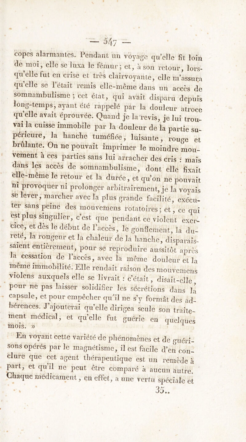 — 347 — copes alarmantes. Pendant un voyage qu’elle fit loin de mot, elle se luxa le fémur; et, h son retour, lors- qu’elle fut en crise et très clairvoyante, elle m’assui;a qu’elle se l’était remis elle-même dans un accès de somnambulisme ; cet état, qui avait disparu depuis long-temps, ayant été ràppelé par la douleur atroce qu’elle avait éprouvée. Quand je la revis, je lui trou- vai la cuisse immobile par la douleur de la partie su- périeure, la hanche tuméfiée, luisante, rouge et brûlante. On ne pouvait imprimer le moindre mou- vement à ces parties sans lui arracher des cris : mais dans lés accès de somnambulisme, dont elle fixait elle-même le retour et la durée, et qu’on ne pouvait ni provoquer ni prolonger arbitrairement, je la voyais se lever, marcher avec la plus grande facilité, exécu- ter sans peine des mouvemens rotatoires ; et, ce qui est plus singulier, c’est que pendant cc violent exer- cice, et des le début de l’accès, le gonflement, la du- reté, la rougeur et la chaleur de la hanche, disparais- saient entièrement, pour se reproduire aussitôt après la cessation de l’accès, avec la même douleur et la même immobilité. Elle rendait raison des mouvemens _ violens auxquels elle se livrait : c’était, disait-elle pour ne pas laisser .solidifier les .sécrétions dans là capsule, et pour empêcher qu’il ne s’y formât des ad- hérences. J ajouterai qu’elle dirigea seule son traite- ment médical, et qu’elle fut guérie en quelrrues En voyant cette variété de phénomènes et de guéri- sons opérés par le magnétisme, il est facile d’en con- clure que cet agent thérapeutique est un remède à part, et qu’il ne peut être comparé â aucun autre'. ' Chaque médicament, en effet, a une vertu spéciale et 35..