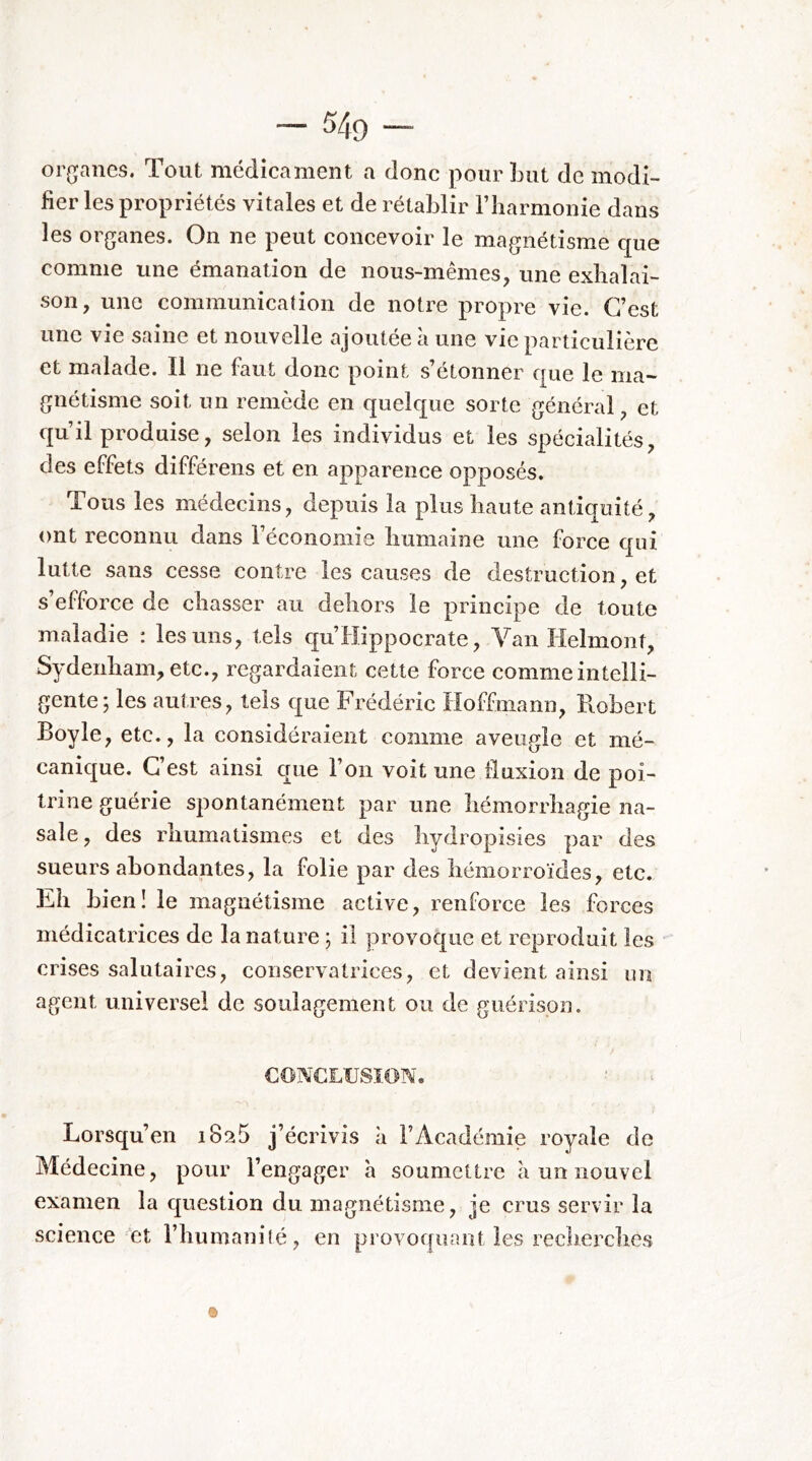 organes. Tout médicament a donc pour Lut de modi- fier les propriétés vitales et de rétablir l’harmonie dans les organes. On ne peut concevoir le magnétisme c[ue comme une émanation de nous-mêmes, une exhalai- son, une communication de notre propre vie. C’est une vie saine et nouvelle ajoutée à une vie particulière et malade. Il ne faut donc point s’étonner €|ue le ma- gnétisme soit un remède en quelque sorte général, et qu’il produise, selon les individus et les spécialités, des effets différens et en apparence opposés. Tous les médecins, depuis la plus haute antiquité, ont reconnu dans l’économie humaine une force qui lutte sans cesse contre les causes de destruction, et s efforce de chasser au dehors le principe de toute maladie : les uns, tels qu’Hippocrate, Van lielmont, Sydenham, etc., regardaient cette force comme intelli- gente; les autres, tels que Frédéric Hoffmann, Robert Boyle, etc., la considéraient comme aveugle et rné- canicj^ue. C’est ainsi crue l’on voit une fluxion de poi- trine guérie spontanément par une hémorrhagie na- sale, des rhumatismes et des hydropisies par des sueurs abondantes, la folie par des hémorroïdes, etc. Eh bien! le magnétisme active, renforce les forces médicatrices de la nature ; il provoque et reproduit les crises salutaires, conservatrices, et devient ainsi un agent universel de soulagement ou de guérison. CONCXUSIOM. ■ Lorsqu’en iSaS j’écrivis à l’Académie royale de Médecine, pour l’engager h soumettre à un nouvel examen la question du magnétisme, je crus servir la science ‘et l’humaniîé, en provoquant les recherches