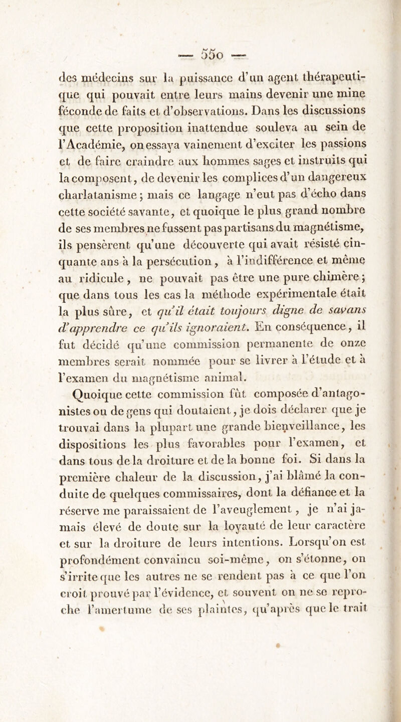 V V '— at)0 — (les médecins snr hi puissance d’un agent thérapeuti- que qui pouvait entre leurs mains devenir une mine féconde de faits et d’observations. Dans les discussions que cette proposition inattendue souleva au sein de l’Académie, on essaya vainement d’exciter les passions et de faire craindre aux hommes sages et instruits qui la composent, de devenir les complices d’un dangereux charlatanisme ; mais ce langage n’eut p as d’écho dans cette société savante, et quoique le plus grand nombre de ses membres ne fussent pas partisans du magnétisme, ils pensèrent qu’une découverte qui avait résisté cin- quante ans a la persécution , à l’indifférence et même au ridicule , ne pouvait pas être une pure chimère ; que dans tous les cas la méthode expérimentale était la plus sure, et quil était toujours digne de satans d'apprendre ce qu ils ignoraient. En conséquence, il fut décidé qu’une commission permanente de onze membres serait nommée pour se livrer à l’étude et à l’examen du magnétisme animal. Quoique cette commission fut composée d’antago- nistes ou de gens qui doutaient, je dois déclarer que je trouvai dans la plupart une grande bienveillance, les dispositions les plus favorables pour l’examen, et dans tous delà droiture et de la bonne foi. Si dans la première chaleur de la discussion, j’ai blâmé la con- duite de quelques commissaires, dont la défiance et la réserve me paraissaient de l’aveuglement, je n’ai ja- mais élevé de doute sur la loyauté de leur caractère et sur la droiture de leurs intentions. Lorsqu’on est profondément convaincu soi-même, on s’étonne, on s’irrite que les autres ne se rendent pas à ce que l’on croit prouvé par l’évidence, et souvent on ne se l’epro- che l’amertume de ses plaintes, (ju’après que le trait