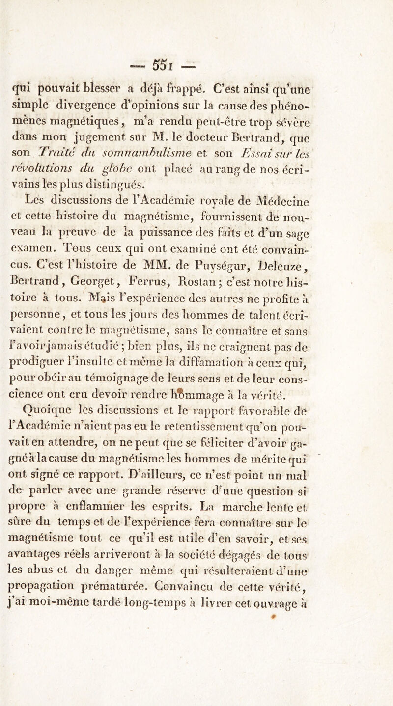 qui pouvait blesser a déjà frappé. C’est ainsi qu’une simple divergence d’opinions sur la cause des phéno- mènes magnétiques, m’a rendu peut-être trbp sévère dans mon jugement sur M. le docteur Bertrand, que son Traité du somnambulisme et son Essai sur les révolutions du ^lohe owl placé au rang de nos écri- vains les plus distingués. Les discussions de l’Académie royale de Médecine et cette histoire du magnétisme, fournissent de nou- veau la preuve de la puissance des faits et d’un sage examen. Tmis ceux qui ont examiné ont été convain- eus. C’est l’histoire de MM. de Puységur, JJeleuze, Bertrand, Georget, Ferrus, B.ostan ; c’est notre his- toire à tous. M^is l’expérience des autres ne profite à personne, et tous les jours des hommes de talent écri- vaient contre le magnétisme, sans le connaître et sans l’avoir jamais étudié ; bien plus, ils ne craignent pas de prodiguer l’insulte et même la diffamation à ceux qui, pour obéir au témoignage de leurs sens et de leur cons- cience ont cru devoir rendre hl^mmage à la vérité. Quoique les discussions et le rapport favoralile de l’Académie n’aient pas eu le retentissement qu’on pou- vait en attendre, on ne peut que se féliciter d’avoir ga- gnéàlacause du magnétisme les hommes de mérite qui ont signé ce rapport. D’ailleurs, ce n’est point un mal de parler avec une grande réserve d’une question si propre à enflammer les esprits. La marche lente et sûre du temps et de l’expérience fera connaître sur le magnétisme tout ce qu’il est utile d’en savoir, et ses avantages réèls arriveront à la société dégagés de tous les abus et du danger même qui résulteraient d’une propagation prématurée. Convaincu de cette vérilé, j’ai moi-même tardé long-temps à livrer cet ouvrage à