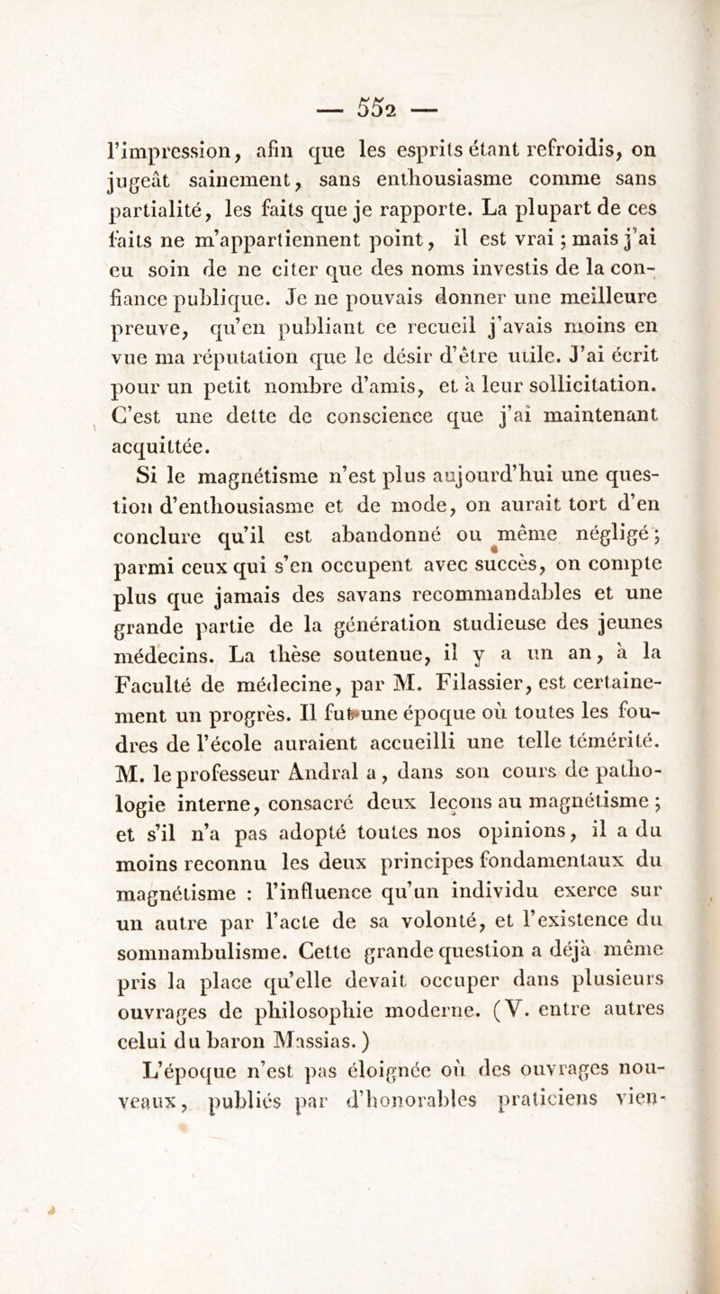 \ l’impression, afin que les esprits étant refroidis, on jugeât sainement, sans enthousiasme comme sans partialité, les faits que je rapporte. La plupart de ces faits ne m’appartiennent point, il est vrai ; mais j’ai eu soin de ne citer que des noms investis de la con- liance publique. Je ne pouvais donner une meilleure preuve, qu’en publiant ce recueil j’avais moins en vue ma l’éputation que le désir d’étre mile. J’ai écrit pour un petit nombre d’amis, et à leur sollicitation. C’est une dette de conscience que j’ai maintenant acquittée. Si le magnétisme n’est plus aujourd’hui une ques- tion d’enthousiasme et de mode, on aurait tort d’en conclure qu’il est abandonné ou ^meme négligé j parmi ceux qui s’en occupent avec succès, on compte plus que jamais des savans recommandables et une grande partie de la génération studieuse des jeunes médecins. La thèse soutenue, il y a un an, à la Faculté de médecine, par M. Filassier, est certaine- ment un progrès. Il fufr»une époque où toutes les fou- dres de l’école auraient accueilli une telle témérité. M. le professeur Andral a, dans son cours de patho- logie interne, consacré deux leçons au magnétisme ; et s’il n’a pas adopté toutes nos opinions, il a du moins reconnu les deux principes fondamentaux du magnétisme : l’influence qu’un individu exerce sur un autre par l’acte de sa volonté, et l’existence du somnambulisme. Cette grande question a déjà même pris la place qu’elle devait occuper dans plusieurs ouvrages de philosophie moderne. (V. entre autres celui du baron Massias. ) L’époque n’est pas éloignée où des ouvrages nou- veaux, publiés par d’honorables praticiens vien-