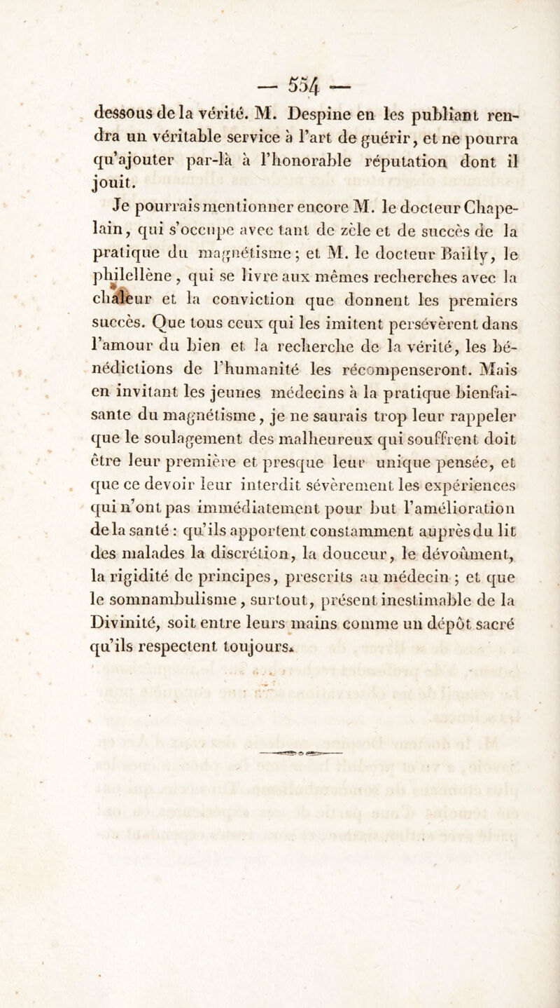 dessous de la vérité. M. Despine en les publiant ren^ dra un véritable service h l’art de guérir, et ne pourra qu’ajouter par-là à l’honorable réputation dont il jouit. Je pourrais mentionner encore M. le docteur Chape- lain, qui s’occupe avec tant de zèle et de succès de la pratique du magnétisme; et M. le docteur Bailly, le plylellène , qui se livre aux mêmes recherches avec la chaieur et la conviction que donnent les premiers succès. Que tous ceux qui les imitent persévèrent dans l’amour du bien et la recherche de la vérité, les bé- nédictions de l’humanité les récompenseront. Mais en invitant les jeunes médecins à la pratique bienfai- sante du magnétisme, je ne saurais trop leur rappeler que le soulagement des malheureux qui souffrent doit être leur première et presque leur unique pensée, et que ce devoir leur interdit sévèrement les expériences qui n’ont pas immédiatement pour but l’amélioration delà santé: qu’ils apportent constamment auprèsdulit des malades la discrétion, la douceur, le dévoûment, la rigidité de principes, prescrits au médecin ; et que le somnambulisme , surtout, présent inestimable de la Divinité, soit entre leurs mains comme un dépôt sacré qu’ils respectent toujours*