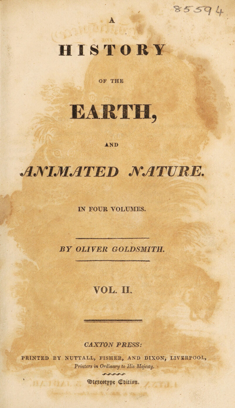 ih A HISTORY OF THE EARTH, AND ANIMATED NATURE. IN FOUR VOLUMES. BY OLIVER GOLDSMITH. VOL. II. CAXTON PRESS: PRINTED BY NUTT ALL, FISHER, AND DIXON, LIVERPOOL, Printers in Ordinary to His Majesty. CuitiotL