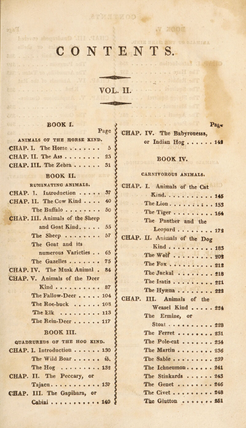 CONTENTS. BOOK I. Page ANIMALS OF THE HORSE KINB. CHAP. I. The Horse. 5 Pagtf CHAP. IV. The Babyrouessa, or Indian Hog 143 CHAP. II. The Ass S3 t $ BOOK IV. CHAP. III. The Zebra ...... 31 BOOK II. CARNIVOROUS ANIMALS, RUMINATING ANIMALS. 5 CHAP. I. Animals of the Cat CHAP. I. Introduction . . . . . 37 1 Kmd. CHAP. II. The Cow Kind .... 40 The Lion ?> The Buffalo . . 50 t The Tiger ...... CHAP. III. Animals of the Sheep i The Panther and the and Goat Kind 55 < Leonard . . . . . The Sheep 57 i CHAP. II. Animals of the Dog The Goat and its £ Kind ....... numerous Varieties . . 65 r $ The Wolf ...... The Gazelles ....... 75 \ The Fox CHAP. IV. The Musk Animal . 84 $ The Jackal . . . , . CHAP. V. Animals of the Deer | The Isatis ...... Kind 87 The Hyaena The Fallow-Deer 104 ( CHAP, III. Animals of the The Roe-buck ...... 108 Weasel Kind , . The Elk ......... 113 c The Ermine, or The Rein-Beer ...... 117 ! Stoat ....... BOOK III. The Ferret . . • . , &UADRUREDS OF THE HOG KIND. f The Pole-cat . , . . CHAP. I. Introduction ...... 130 f The Martin • , . . . The Wild Boar ...... it. i The Sable ...... 145 The Hog 132 CHAP. II. The Peccary, or Tajacu 137 CHAP. III. The Gapibara, or Cabiai 140 234 The Ichneumon. 241 The Stinkards ...... 243 The Genet ........ 246 The Civet 248 The Glutton «••••*• £51