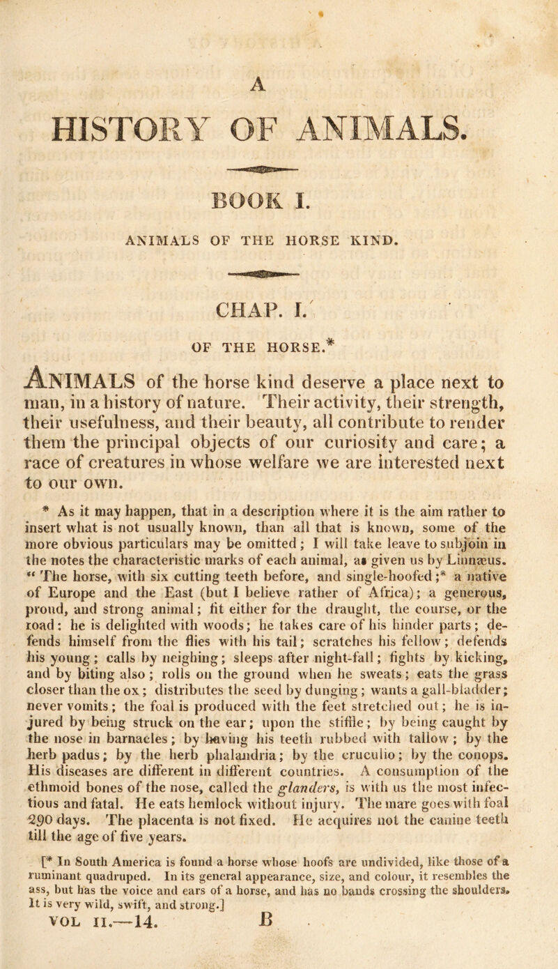 A HISTORY OF ANIMALS. BOOK I. ANIMALS OF THE HORSE KIND. CHAP. I. OF THE HORSE.* Animals of the horse kind deserve a place next to man, in a history of nature. Their activity, their strength, their usefulness, and their beauty, all contribute to render them the principal objects of our curiosity and care; a race of creatures in whose welfare we are interested next to our own. * As it may happen, that in a description where it is the aim rather to insert what is not usually known, than all that is known, some of the more obvious particulars may be omitted ; I will take leave to subjoin in the notes the characteristic marks of each animal, as given us by Linnasus. “ The horse, with six cutting teeth before, and single-hoofed ;* a native of Europe and the East (but I believe rather of Africa); a generous, proud, and strong animal; tit either for the draught, the course, or the road: he is delighted with woods; he lakes care of his hinder parts; de- fends himself from the flies with his tail; scratches his fellow; defends his young; calls by neighing; sleeps after night-fall; fights by kicking, and by biting also ; rolls on the ground when he sweats; eats the grass closer than the ox ; distributes the seed by dunging; wants a gall-bladder; never vomits; the foal is produced with the feet stretched out; he is in- jured by being struck on the ear; upon the stifile; by being caught by the nose in barnacles; by having his teeth rubbed with tallow ; by the herb padus; by the herb phalandria; by the eruculio; by the eonops. His diseases are different in different countries. A consumption of the ethmoid bones of the nose, called the glanders, is with us the most infec- tious and fatal. He eats hemlock without injury. The mare goes with foal 290 days. The placenta is not fixed. He acquires not the canine teeth till the age of five years. [* In South America is found a horse w hose hoofs are undivided, like those of a ruminant quadruped. In its general appearance, size, and colour, it resembles the ass, but has the voice and ears of a horse, and has no bands crossing the shoulders. It is very w ild, swift, and strong.] vol 11.—14. B