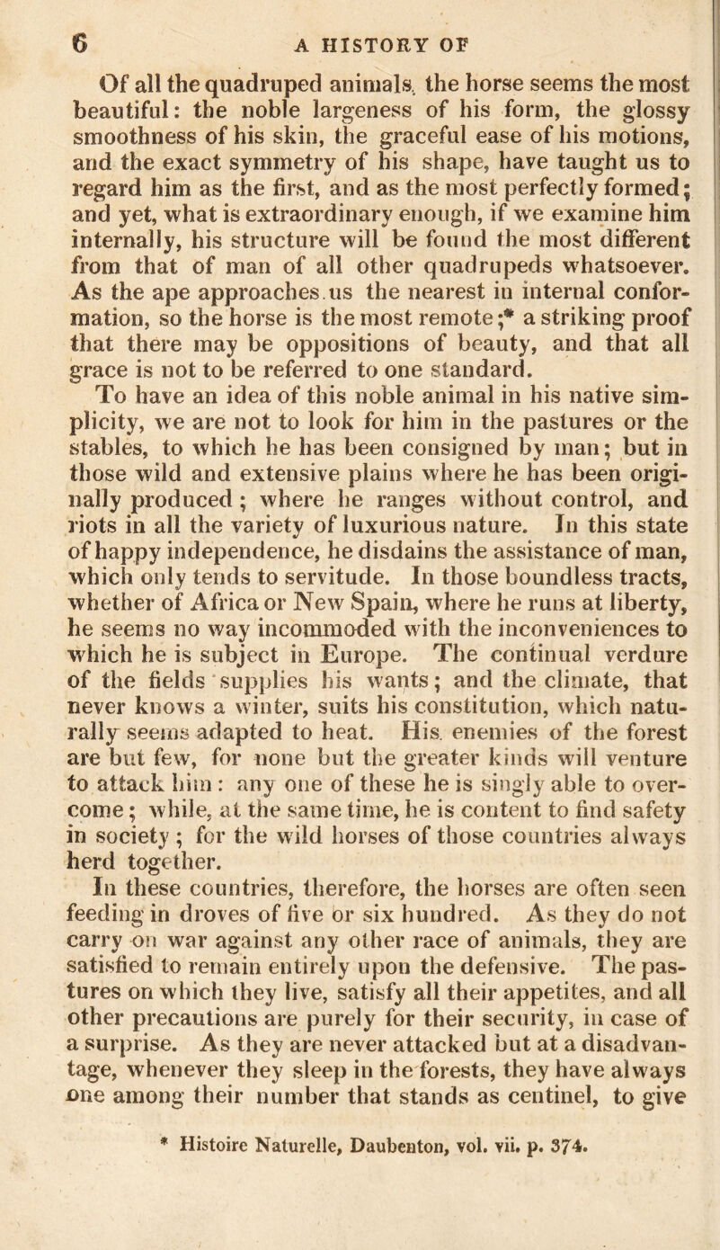 Of all the quadruped animals., the horse seems the most beautiful: the noble largeness of his form, the glossy smoothness of his skin, the graceful ease of his motions, and the exact symmetry of his shape, have taught us to regard him as the first, and as the most perfectly formed; and yet, what is extraordinary enough, if we examine him internally, his structure will be found the most different from that of man of all other quadrupeds whatsoever. As the ape approaches us the nearest in internal confor- mation, so the horse is the most remote a striking proof that there may be oppositions of beauty, and that all grace is not to be referred to one standard. To have an idea of this noble animal in his native sim- plicity, we are not to look for him in the pastures or the stables, to which he has been consigned by man; but in those wild and extensive plains where he has been origi- nally produced ; where he ranges without control, and riots in all the variety of luxurious nature. In this state of happy independence, he disdains the assistance of man, which only tends to servitude. In those boundless tracts, whether of Africa or New Spain, where he runs at liberty, he seems no way incommoded with the inconveniences to w hich he is subject in Europe. The continual verdure of the fields supplies his wants; and the climate, that never knows a winter, suits his constitution, which natu- rally seems adapted to heat. His. enemies of the forest are but few, for none but the greater kinds will venture to attack him : any one of these he is singly able to over- come ; while, at the same time, he is content to find safety in society; for the wild horses of those countries always herd together. In these countries, therefore, the horses are often seen feeding in droves of five or six hundred. As they do not carry on war against any other race of animals, they are satisfied to remain entirely upon the defensive. The pas- tures on which they live, satisfy all their appetites, and all other precautions are purely for their security, in case of a surprise. As they are never attacked but at a disadvan- tage, whenever they sleep in the forests, they have always one among their number that stands as centinel, to give * Histoire Nature lie, Daubenton, vol. vii. p.