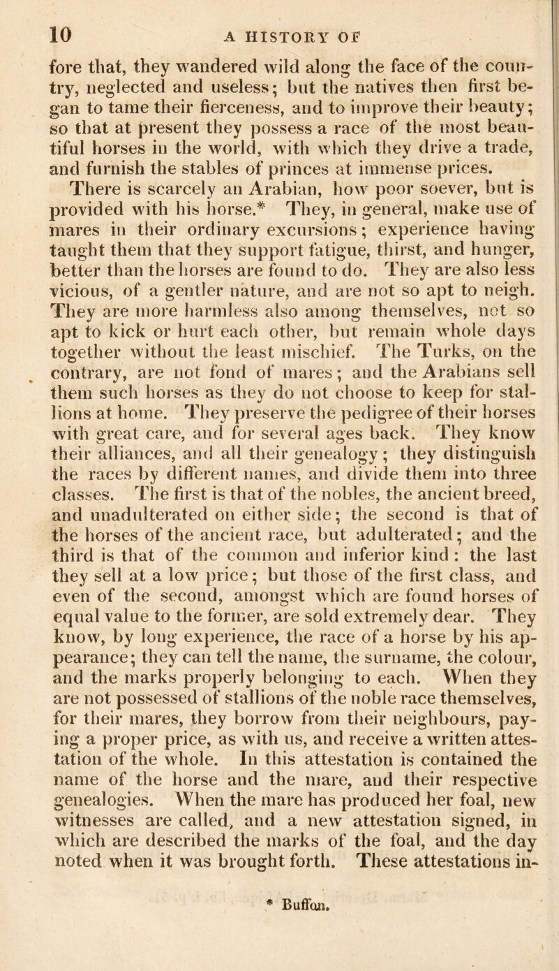 fore that, they wandered wild along the face of the coun- try, neglected and useless; but the natives then first be- gan to tame their fierceness, and to improve their beauty; so that at present they possess a race of the most beau- tiful horses in the world, with which they drive a trade, and furnish the stables of princes at immense prices. There is scarcely an Arabian, how poor soever, but is provided with his horse.* They, in general, make use of mares in their ordinary excursions; experience having taught them that they support fatigue, thirst, and hunger, better than the horses are found to do. They are also less vicious, of a gentler nature, and are not so apt to neigh. They are more harmless also among themselves, not so apt to kick or hurt each other, but remain whole days together without the least mischief. The Turks, on the contrary, are not fond of mares; and the Arabians sell them such horses as they do not choose to keep for stal- lions at home. They preserve the pedigree of their horses with great care, and for several ages back. They know their alliances, and all their genealogy; they distinguish the races by different names, and divide them into three classes. The first is that of the nobles, the ancient breed, and unadulterated on either side; the second is that of the horses of the ancient race, but adulterated; and the third is that of the common and inferior kind : the last they sell at a low price; but those of the first class, and even of the second, amongst which are found horses of equal value to the former, are sold extremely dear. They know, by long experience, the race of a horse by his ap- pearance; they can tell the name, the surname, the colour, and the marks properly belonging to each. When they are not possessed of stallions of the noble race themselves, for their mares, they borrow from their neighbours, pay- ing a proper price, as with us, and receive a written attes- tation of the whole. In this attestation is contained the name of the horse and the mare, and their respective genealogies. When the mare has produced her foal, new witnesses are called, and a new attestation signed, in which are described the marks of the foal, and the day noted when it was brought forth. These attestations in- * Ruffaii.