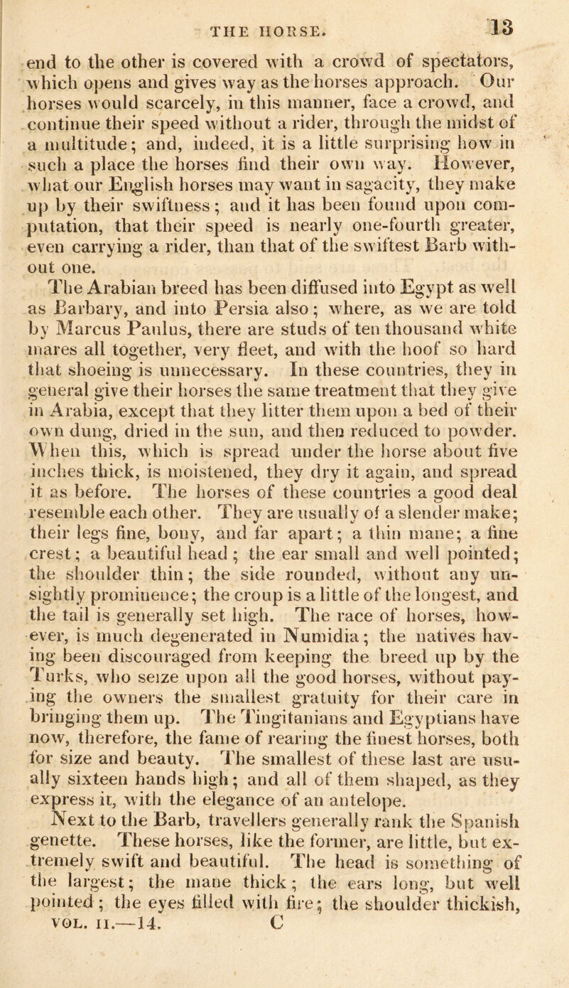 end to the other is covered with a crowd of spectators, which opens and gives way as the horses approach. Our horses would scarcely, in this manner, face a crowd, and continue their speed without a rider, through the midst of a multitude; and, indeed, it is a little surprising how in such a place the horses hud their own way. However, w hat our English horses may want in sagacity, they make up by their swiftness; and it has been found upon com- putation, that their speed is nearly one-fourth greater, even carrying a rider, than that of the sw iftest Barb with- out one. The Arabian breed has been diffused into Egypt as well as Barbary, and into Persia also; where, as we are told by Marcus Paulus, there are studs often thousand white mares all together, very fleet, and with the hoof so hard that shoeing is unnecessary. In these countries, they in general give their horses the same treatment that they give in Arabia, except that they litter them upon a bed of their own dung, dried in the sun, and then reduced to powder, m en this, which is spread under the horse about five inches thick, is moistened, they dry it again, and spread it as before. The horses of these countries a good deal resemble each other. They are usually of a slender make; their legs fine, bony, and far apart; a thin mane; a fine crest; a beautiful head ; the ear small and well pointed; the shoulder thin; the side rounded, without any un- sightly prominence; the croup is a little of the longest, and the tail is generally set high. The race of horses, how- ever, is much degenerated in Numidia; the natives hav- ing been discouraged from keeping the breed up by the Turks, who seize upon all the good horses, without pay- ing the owners the smallest gratuity for their care in bringing them up. The Tingitanians and Egyptians have now, therefore, the fame of rearing the finest horses, both for size and beauty. The smallest of these last are usu- ally sixteen hands high; and all of them shaped, as they express it, with the elegance of an antelope. Next to the Barb, travellers generally rank the Spanish genette. These horses, like the former, are little, but ex- tremely swift and beautiful. The head is something of the largest; the mane thick; the ears long, but well pointed ; the eyes filled with fire; the shoulder thickish, vol. ii.—14, C