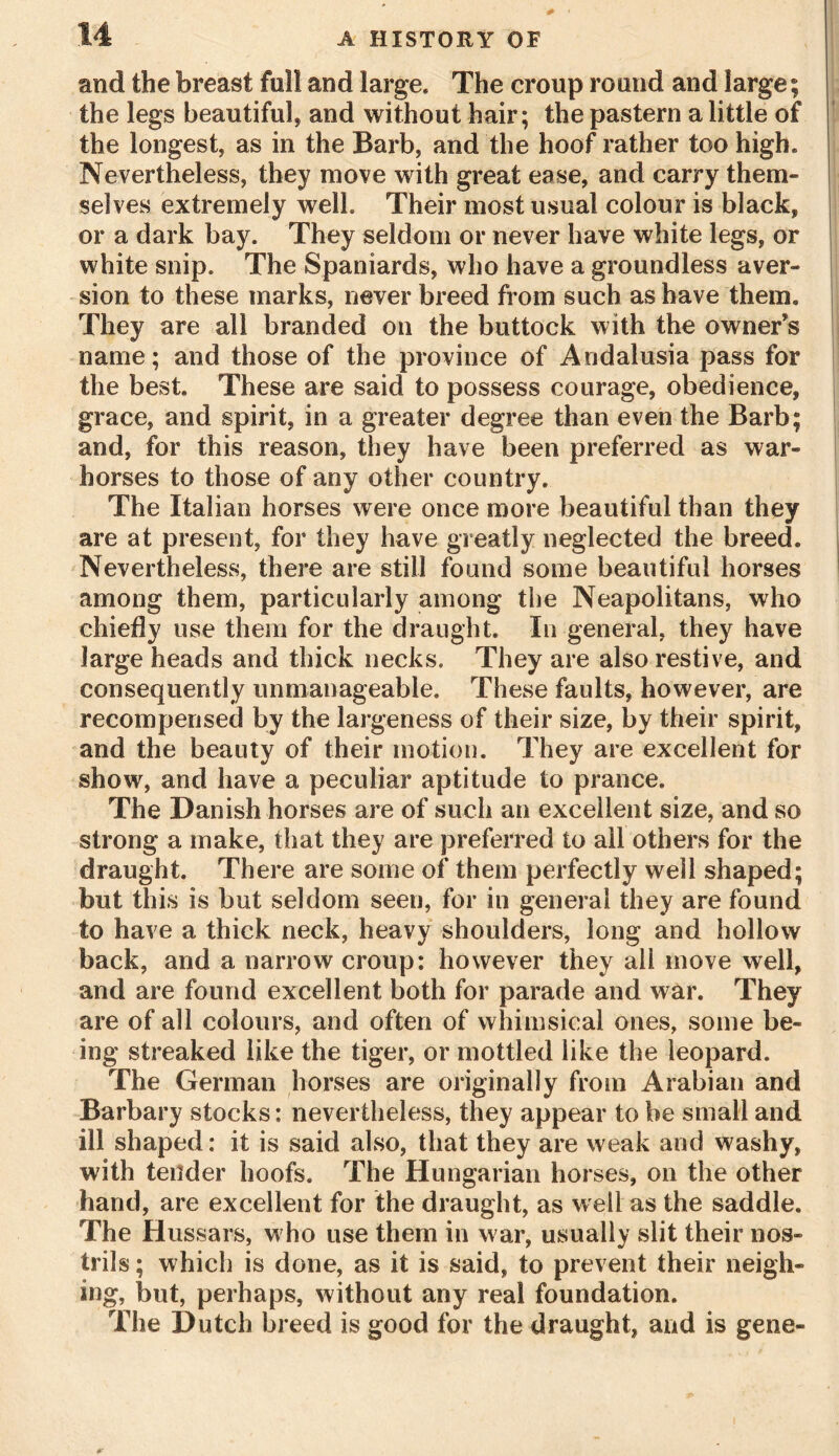 and the breast full and large. The croup round and large; the legs beautiful, and without hair; the pastern a little of the longest, as in the Barb, and the hoof rather too high. Nevertheless, they move with great ease, and carry them- selves extremely well. Their most usual colour is black, or a dark bay. They seldom or never have white legs, or white snip. The Spaniards, who have a groundless aver- sion to these marks, never breed from such as have them. They are all branded on the buttock with the owner’s name; and those of the province of Andalusia pass for the best. These are said to possess courage, obedience, grace, and spirit, in a greater degree than even the Barb; and, for this reason, they have been preferred as war- horses to those of any other country. The Italian horses were once more beautiful than they are at present, for they have greatly neglected the breed. Nevertheless, there are still found some beautiful horses among them, particularly among the Neapolitans, who chiefly use them for the draught. In general, they have large heads and thick necks. They are also restive, and consequently unmanageable. These faults, however, are recompensed by the largeness of their size, by their spirit, and the beauty of their motion. They are excellent for show, and have a peculiar aptitude to prance. The Danish horses are of such an excellent size, and so strong a make, that they are preferred to all others for the draught. There are some of them perfectly well shaped; but this is but seldom seen, for in general they are found to have a thick neck, heavy shoulders, long and hollow back, and a narrow croup: however they all move well, and are found excellent both for parade and war. They are of all colours, and often of whimsical ones, some be- ing streaked like the tiger, or mottled like the leopard. The German horses are originally from Arabian and Barbary stocks: nevertheless, they appear to be small and ill shaped: it is said also, that they are weak and washy, with tender hoofs. The Hungarian horses, on the other hand, are excellent for the draught, as well as the saddle. The Hussars, w ho use them in w ar, usually slit their nos- trils ; which is done, as it is said, to prevent their neigh- ing, but, perhaps, without any real foundation. The Dutch breed is good for the draught, and is gene-