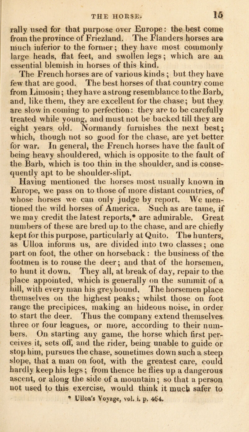 rally used for that purpose over Europe: the best come from the province of Friezland. The Flanders horses are much inferior to the former; they have most commonly large heads, flat feet, and swollen legs; which are a.n essential blemish in horses of this kind. The French horses are of various kinds ; but they have few that are good. The best horses of that country come from Limosin; they have a strong resemblance to the Barb, and, like them, they are excellent for the chase; but they are slow in coming to perfection: they are to be carefully treated while young, and must not be backed till they are eight years old. Normandy furnishes the next best; which, though not so good for the chase, are yet better for war. In general, the French horses have the fault of being heavy shouldered, which is opposite to the fault of the Barb, which is too thin in the shoulder, and is conse- quently apt to be shoulder-slipt. Having mentioned the horses most usually known in Europe, we pass on to those of more distant countries, of whose horses we can only judge by report. We men- tioned the wild horses of America. Such as are tame, if we may credit the latest reports,# are admirable. Great numbers of these are bred up to the chase, and are chiefly kept for this purpose, particularly at Quito. The hunters, as Ulloa informs us, are divided into two classes; one part on foot, the other on horseback : the business of the footmen is to rouse the deer; and that of the horsemen, to hunt it down. They all, at break of day, repair to the place appointed, which is generally on the summit of a hill, with every man his greyhound. The horsemen place themselves on the highest peaks; whilst those on foot range the precipices, making an hideous noise, in order to start the deer. Thus the company extend themselves three or four leagues, or more, according to their num- bers. On starting any game, the horse which first per- ceives it, sets off*, and the rider, being unable to guide or stop him, pursues the chase, sometimes down such a steep slope, that a man on foot, with the greatest care, could hardly keep his legs ; from thence he flies up a dangerous ascent, or along the side of a mountain; so that a person not used to this exercise, would think it much safer to * Ulloa's Voyage, vol. i, p. 464*