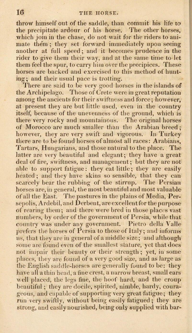 throw himself out of the saddle, than commit his life to the precipitate ardour of his horse. The other horses, which join in the chase, do not wait for the riders to ani- mate them ; they set forward immediately upon seeing another at full speed; and it becomes prudence in the rider to give them their way, and at the same time to let them feel the spur, to carry him over the precipices. These horses are backed and exercised to this method of hunt- ing; and their usual pace is trotting. There are said to be very good horses in the islands of the Archipelago. Those of Crete were in great reputation among the ancients for their swiftness and force; however, at present they are but little used, even in the country itself, because of the unevenness of the ground, which is there very rocky and mountainous. The original horses of Morocco are much smaller than the Arabian breed; however, they are very swift and vigorous. In Turkey there are to be found horses of almost all races: Arabians, Tartars, Hungarians, and those natural to the place. The latter are very beautiful and elegant; they have a great deal of fire, swiftness, and management; but they are not able to support fatigue: they eat little; they are easily heated; and they have skins so sensible, that they can scarcely bear the rubbing of the stirrup. The Persian horses are, in general, the most beautiful and most valuable of all the East. The pastures in the plains of Media, Per- sepolis, Ardebil, and Derbent, are excellent for the purpose of rearing them; and there were bred in those places vast numbers, by order of the government of Persia, while that country was under anv government. Pietro della Valle prefers the horses of Persia to those of Italy; and informs us, that they are in general of a middle size; and although some are found even of the smallest stature, yet that does not impair their beauty or their strength; yet, in some places, they are found of a very good size, and as large as the English saddle-horses are generally found to be: they have all a thin head, a fine crest, a narrow breast, small ears well placed, the legs fine, the hoof hard, and the croup beautiful; they are docile, spirited, nimble, hardy, coura- geous, and capable of supporting very great fatigue; they run very swiftly, without being easily fatigued; they are strong, and easily nourished, being only supplied with bar-