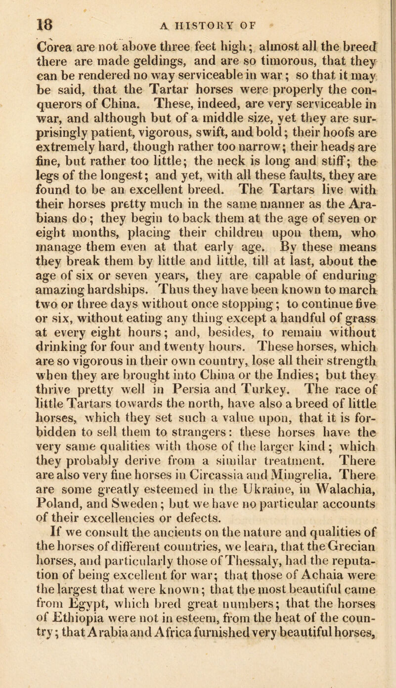 ♦ ■ — Corea are not above three feet high; almost all the breed there are made geldings, and are so timorous, that they can be rendered no way serviceable in war; so that it may be said, that the Tartar horses were properly the con- querors of China. These, indeed, are very serviceable in war, and although but of a middle size, yet they are sur- prisingly patient, vigorous, swift, and bold; their hoofs are extremely hard, though rather too narrow; their heads are fine, but rather too little; the neck is long and stiff; the legs of the longest; and yet, with all these faults, they are found to be an excellent breed. The Tartars live with their horses pretty much in the same manner as the Ara- bians do; they begin to back them at the age of seven or eight months, placing their children upon them, who manage them even at that early age. By these means they break them by little and little, till at last, about the age of six or seven years, they are capable of enduring amazing hardships. Thus they have been known to march two or three days without once stopping; to continue five or six, without eating any thing except a handful of grass at every eight hours; and, besides, to remain without drinking for four and twenty hours. These horses, which are so vigorous in their own country, lose all their strength when they are brought into China or the Indies; but they thrive pretty well in Persia and Turkey. The race of little Tartars towards the north, have also a breed of little horses, which they set such a value upon, that it is for- bidden to sell them to strangers: these horses have the very same qualities with those of the larger kind; which they probably derive from a similar treatment. There are also very fine horses in Circassia and Mingrelia. There are some greatly esteemed in the Ukraine, in Walachia, Poland, and Sweden; but we have no particular accounts of their excellencies or defects. If we consult the ancients on the nature and qualities of the horses of different countries, we learn, that the Grecian horses, and particularly those of Thessaly, had the reputa- tion of being excellent for war; that those of Achaia were the largest that were known; that the most beautiful came from Egypt, which bred great numbers; that the horses of Ethiopia were not in esteem, from the heat of the coun- try ; that Arabia and Africa furnished very beautiful horses.