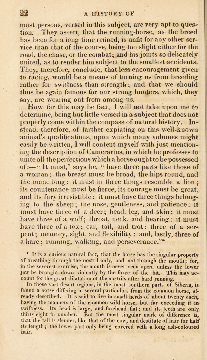 most persons, versed in this subject, are very apt to ques-* lion. They assert, that the running-horse, as the breed has been for a long time refilled, is unfit for any other ser- vice than that of the course, being too slight either for the road, the chase, or the combat; and his joints so delicately united, as to render him subject to the smallest accidents. They, therefore, conclude, that less encouragement given to racing, would be a means of turning us from breeding rather for swiftness than strength; and that we should thus be again famous for our strong hunters, which, they say, are wearing out from among us. How far this may be fact, I will not take upon me to determine, being but little versed in a subject that does not properly come within the compass of natural history. In- stead, therefore, of farther expiating on this well-known animal’s qualifications, upon which many volumes might easily be written, I will content myself with just mention- ing the description of Camerarius, in which he professes to unite all the perfections which a horse ought to be possessed of:—“ It must,” says he, “ have three parts like those of a woman ; the breast must be broad, the hips round, and the mane long: it must in three things resemble a lion ; its countenance must be fierce, its courage must be great, and its fury irresistible: it must have three things belong- ing to the sheep; the nose, gentleness, and patience: it must have three of a deer; head, leg, and skin: it must have three of a wolf; throat, neck, and hearing: it must have three of a fox; ear, tail, and trot: three of a ser-* pent; memory, sight, and flexibility : and, lastly, three of a hare; running, walking, and perseverance.”* * It is a curious natural fact, that the horse has the singular property of breathing through the nostril only, and not through the mouth; for, in the severest exercise, the mouth is never seen open, unless the lower jaw be brought down violently by the force of the bit. This may ac- count for the great dilatation of the nostrils after hard running. In those vast desert regions, in the most southern parts of Siberia, is found a horse differing in several particulars from the common horse, al- ready described. It is said to live in small herds of about twenty each, having the manners of the common wild horse, but far exceeding it m swiftness. Its head is large, and forehead flat; and its teeth are only thirty-eight in number. But the most singular mark of difference is, that the tail is slender, like that of the cow, and destitute of hair for half its length; the lower part only being covered with a long ash-coloured hair.