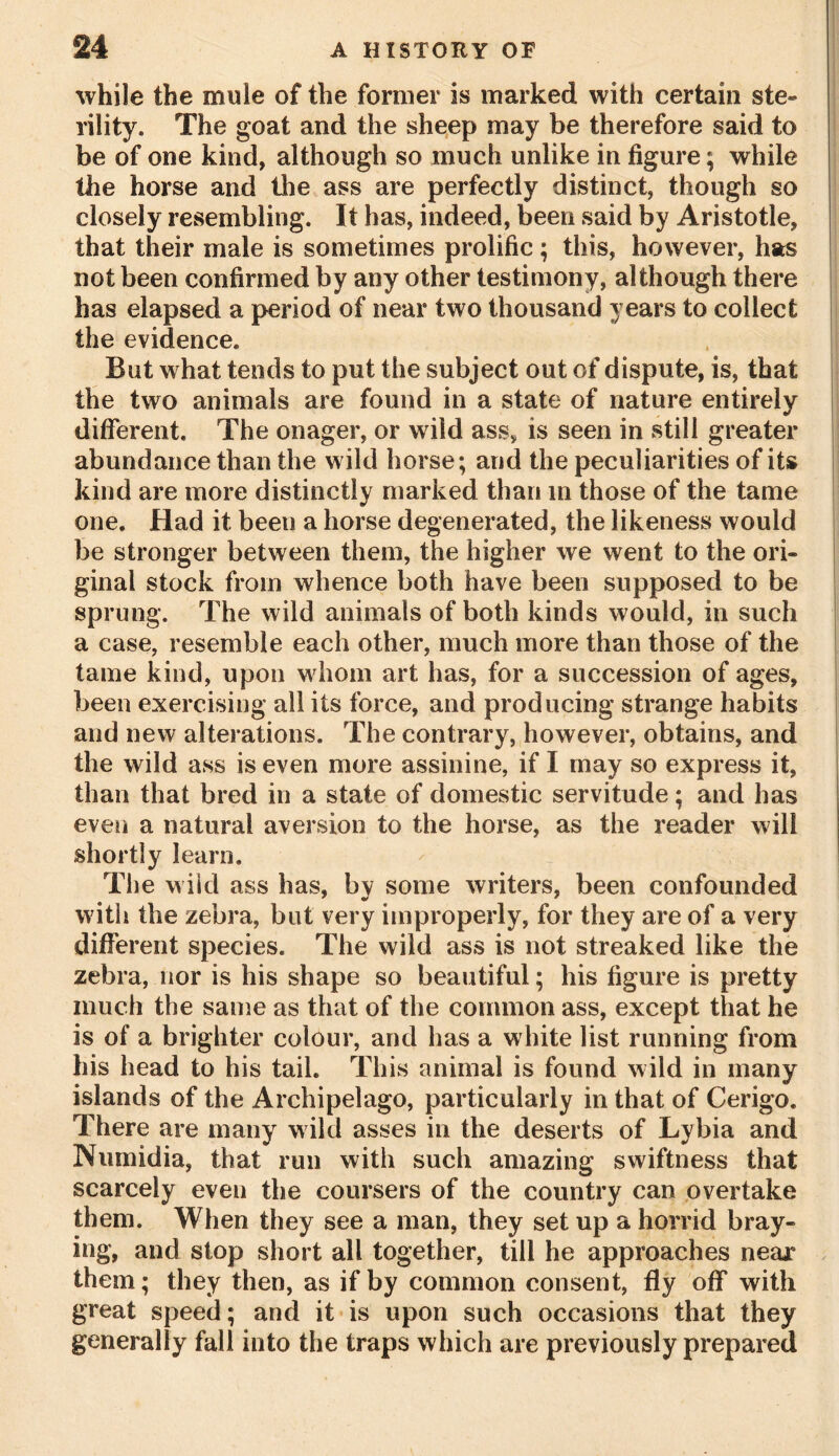 while the mule of the former is marked with certain ste- rility. The goat and the sheep may be therefore said to be of one kind, although so much unlike in figure; while the horse and the ass are perfectly distinct, though so closely resembling. It has, indeed, been said by Aristotle, that their male is sometimes prolific ; this, however, has not been confirmed by any other testimony, although there has elapsed a period of near two thousand years to collect the evidence. But what tends to put the subject out of dispute, is, that the two animals are found in a state of nature entirely different. The onager, or wild ass, is seen in still greater abundance than the wild horse; and the peculiarities of its kind are more distinctly marked than in those of the tame one. Had it been a horse degenerated, the likeness would be stronger between them, the higher we went to the ori- ginal stock from whence both have been supposed to be sprung. The wild animals of both kinds would, in such a case, resemble each other, much more than those of the tame kind, upon whom art has, for a succession of ages, been exercising all its force, and producing strange habits and new alterations. The contrary, however, obtains, and the wild ass is even more assinine, if I may so express it, than that bred in a state of domestic servitude; and has even a natural aversion to the horse, as the reader will shortly learn. The wild ass has, by some writers, been confounded with the zebra, but very improperly, for they are of a very different species. The wild ass is not streaked like the zebra, nor is his shape so beautiful; his figure is pretty much the same as that of the common ass, except that he is of a brighter colour, and has a white list running from his head to his tail. This animal is found wild in many islands of the Archipelago, particularly in that of Cerigo. There are many wild asses in the deserts of Lybia and Numidia, that run with such amazing swiftness that scarcely even the coursers of the country can overtake them. When they see a man, they set up a horrid bray- ing, and stop short all together, till he approaches near them; they then, as if by common consent, fly off with great speed; and it is upon such occasions that they generally fall into the traps which are previously prepared