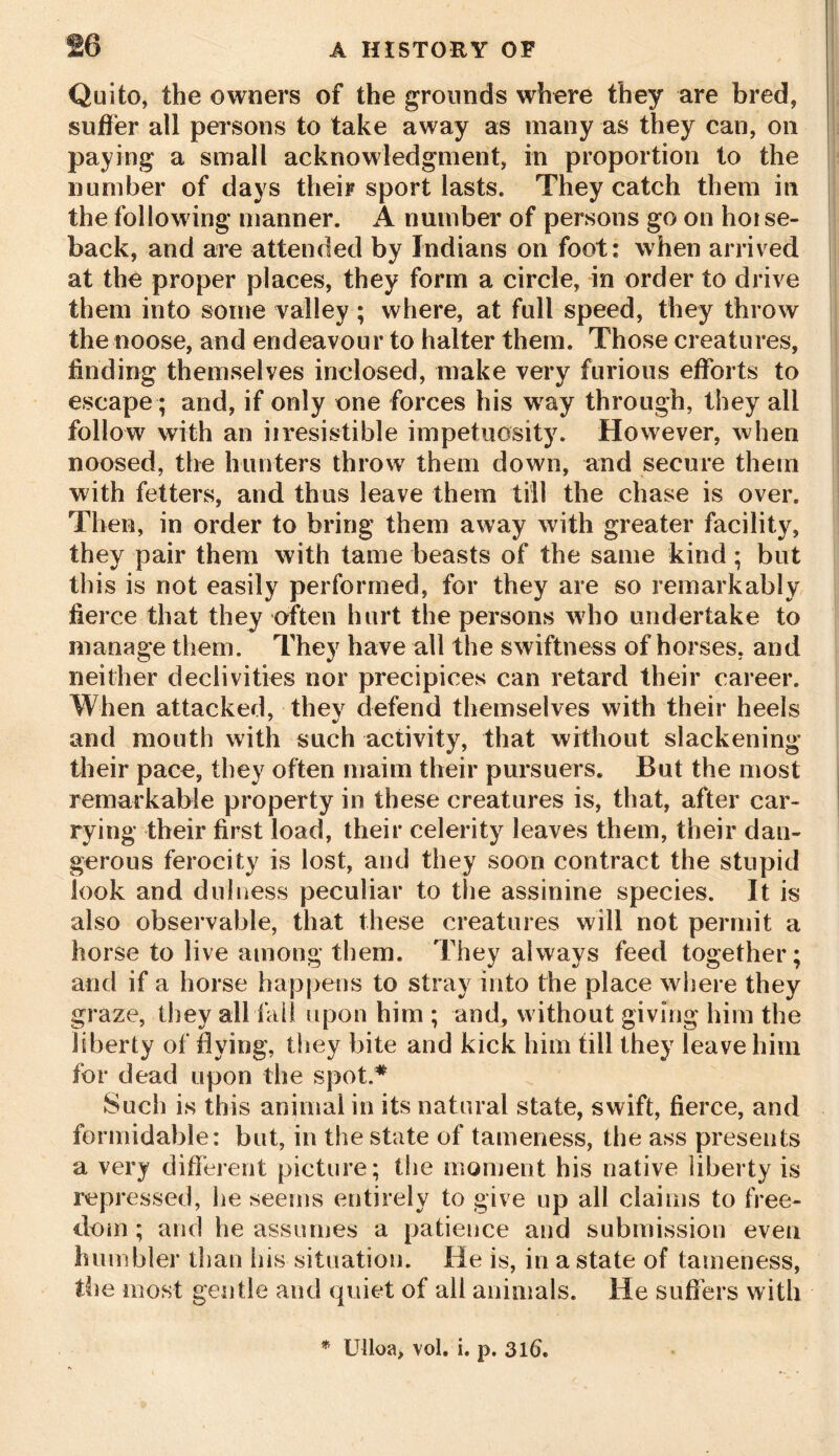 Quito, the owners of the grounds where they are bred, suffer all persons to take away as many as they can, on paying a small acknowledgment, in proportion to the number of days their sport lasts. They catch them in the following manner. A number of persons go on horse- back, and are attended by Indians on foot: when arrived at the proper places, they form a circle, in order to drive them into some valley; where, at full speed, they throw the noose, and endeavour to halter them. Those creatures, finding themselves inclosed, make very furious efforts to escape; and, if only one forces his way through, they all follow with an irresistible impetuosity. However, when noosed, the hunters throw them down, and secure them with fetters, and thus leave them till the chase is over. Then, in order to bring them away with greater facility, they pair them with tame beasts of the same kind; but this is not easily performed, for they are so remarkably fier ce that they often hurt the persons who undertake to manage them. They have all the swiftness of horses, and neither declivities nor precipices can retard their career. When attacked, they defend themselves with their heels and mouth with such activity, that without slackening their pace, they often maim their pursuers. But the most remarkable property in these creatures is, that, after car- rying their first load, their celerity leaves them, their dan- gerous ferocity is lost, and they soon contract the stupid look and dulness peculiar to the assinine species. It is also observable, that these creatures will not permit a horse to live among them. They always feed together; and if a horse happens to stray into the place where they graze, they all fail upon him ; and, without giving him the liberty of flying, they bite and kick him till they leave him for dead upon the spot.* Such is this animal in its natural state, swift, fierce, and formidable: but, in the state of tameness, the ass presents a very different picture; the moment his native liberty is repressed, he seems entirely to give up all claims to free- dom; and he assumes a patience and submission even humbler than his situation. He is, in a state of tameness, the most gentle and quiet of all animals. He suffers with