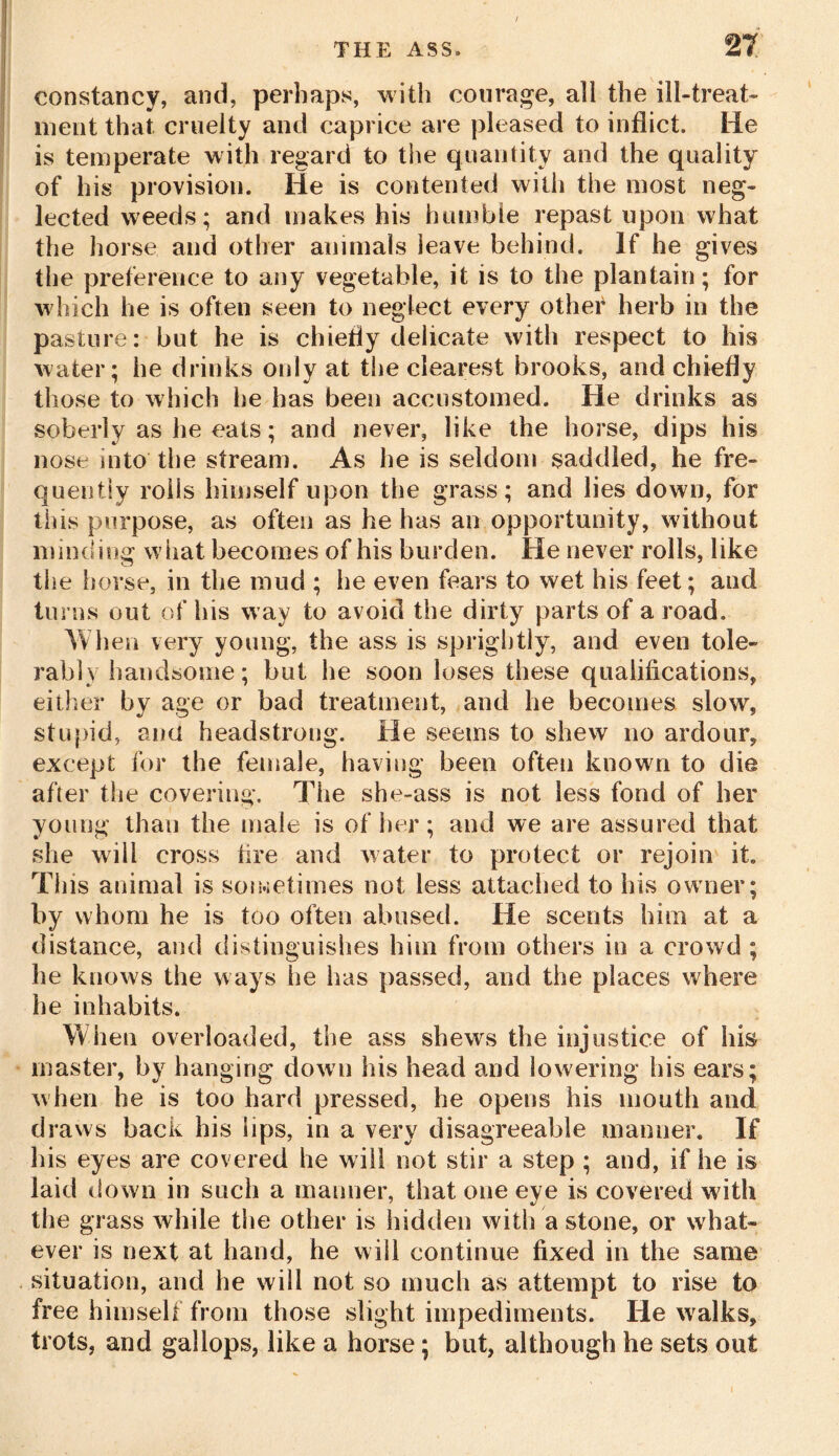 constancy, and, perhaps, with courage, all the ill-treat- ment that cruelty and caprice are pleased to inflict. He is temperate with regard to the quantity and the quality of his provision. He is contented with the most neg- lected weeds; and makes his humble repast upon what the horse and other animals leave behind. If he gives the preference to any vegetable, it is to the plantain; for which he is often seen to neglect every other herb in the pasture: but he is chiefly delicate with respect to his water; he drinks only at the clearest brooks, and chiefly those to which he has been accustomed. He drinks as soberly as he eats; and never, like the horse, dips his nose into the stream. As he is seldom saddled, he fre- quently roils himself upon the grass; and lies down, for this purpose, as often as he has an opportunity, without minding what becomes of his burden. He never rolls, like the horse, in the mud ; he even fears to wet his feet; and turns out of his w ay to avoid the dirty parts of a road. When very young, the ass is sprightly, and even tole- rably handsome; but he soon loses these qualifications, either by age or bad treatment, and he becomes slow, stupid, and headstrong. He seems to shew no ardour, except for the female, having been often known to die after the covering. The she-ass is not less fond of her young than the male is of her; and we are assured that she will cross tire and water to protect or rejoin it. This animal is sometimes not less attached to his owner; by whom he is too often abused. He scents him at a distance, and distinguishes him from others in a crowd ; he knows the ways lie has passed, and the places where he inhabits. When overloaded, the ass shews the injustice of his master, by hanging down his head and lowering his ears; when he is too hard pressed, he opens his mouth and draws hack his lips, in a very disagreeable manner. If His eyes are covered he will not stir a step ; and, if he is laid down in such a manner, that one eye is covered with the grass while the other is hidden with a stone, or what- ever is next at hand, he will continue fixed in the same situation, and he will not so much as attempt to rise to free himself from those slight impediments. He w alks, trots, and gallops, like a horse; but, although he sets out