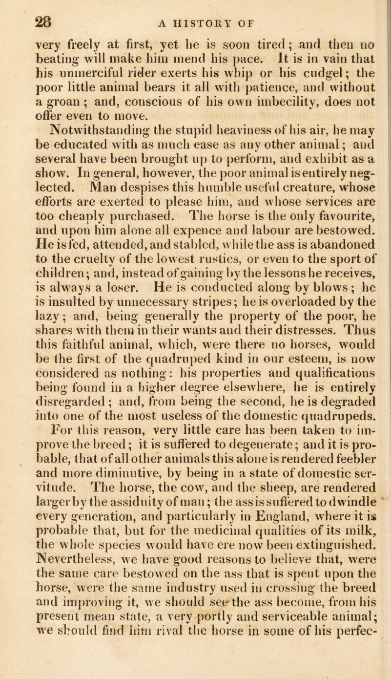 very freely at first, yet he is soon tired; and then no beating will make him mend his pace. It is in vain that bis unmerciful rider exerts his whip or his cudgel; the poor little animal bears it all with patience, and without a groan ; and, conscious of his own imbecility, does not offer even to move. Notwithstanding the stupid heaviness of his air, he may be educated with as much ease as any other animal; and t/ 7 several have been brought up to perform, and exhibit as a show. In general, however, the poor animal is entirely neg- lected. Man despises this humble useful creature, whose efforts are exerted to please him, and whose services are too cheaply purchased. The horse is the only favourite, and upon him alone all expence and labour are bestowed. He is fed, attended, and stabled, while the ass is abandoned to the cruelty of the lowest rustics, or even to the sport of children; and, instead of gaining by the lessons he receives, is always a loser. He is conducted along by blows ; he is insulted by unnecessary stripes; he is overloaded by the lazy; and, being generally the property of the poor, he shares with them in their wants and their distresses. Thus this faithful animal, which, were there no horses, would be the first of the quadruped kind in our esteem, is now considered as nothing: his properties and qualifications being found in a higher degree elsewhere, he is entirely disregarded ; and, from being the second, he is degraded into one of the most useless of the domestic quadrupeds. For this reason, very little care has been taken to im- prove the breed; it is suffered to degenerate; and it is pro- bable, that of all other animals this alone is rendered feebler and more diminutive, by being in a state of domestic ser- vitude. The horse, the cow, and the sheep, are rendered larger by the assiduity of man; the ass is suffered to dwindle every generation, and particularly in England, where it is probable that, but for the medicinal qualities of its milk, the whole species would have ere now been extinguished. Nevertheless, we have good reasons to believe that, were the same care bestowed on the ass that is spent upon the horse, were the same industry used in crossing the breed and improving it, we should see the ass become, from his present mean state, a very portly and serviceable animal; we should find him rival the horse in some of his perfec-