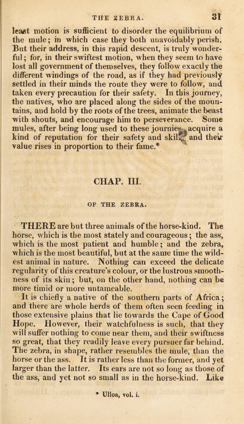 least motion is sufficient to disorder the equilibrium of the mule; in which case they both unavoidably perish. But their address, in this rapid descent, is truly wonder- ful ; for, in their swiftest motion, when they seem to have lost all government of themselves, they follow exactly the different windings of the road, as if they had previously settled in their minds the route they were to follow, and taken every precaution for their safety. In this journey, the natives, who are placed along the sides of the moun- tains, and hold by the roots of the trees, animate the beast with shouts, and encourage him to perseverance. Some mules, after being long used to these journies^acquire a kind of reputation for their safety and skilfjf and their value rises in proportion to their fame.* CHAP. III. OF THE ZEBRA. THERE are but three animals of the horse-kind. The horse, which is the most stately and courageous; the ass, which is the most patient and humble; and the zebra, which is the most beautiful, but at the same time the wild- est animal in nature. Nothing can exceed the delicate regularity of this creature’s colour, or the lustrous smooth- ness of its skin; but, on the other hand, nothing can be more timid or more untameable. It is chiefly a native of the southern parts of Africa; and there are whole herds of them often seen feeding in those extensive plains that lie towards the Cape of Good Hope. However, their watchfulness is such, that they will suffer nothing to come near them, and their swiftness so great, that they readily leave every pursuer far behind. The zebra, in shape, rather resembles the mule, than the horse or the ass. It is rather less than the former, and yet larger than the latter. Its ears are not so long as those of the ass, and yet not so small as in the horse-kind. Like * Ulloa, vol, i.