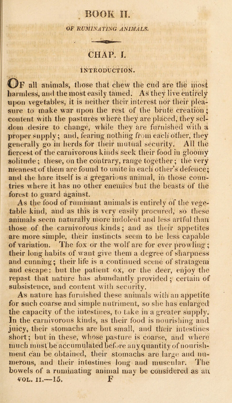 CHAP. I. INTRODUCTION. Of all animals, those that chew the cud are the most harmless, and the most easily tamed. As they live entirely upon vegetables, it is neither their interest nor their plea- sure to make war upon the rest of the brute creation ; content with the pastures where they are placed, they sel- dom desire to change, while they are furnished with a proper supply; and, fearing nothing from each other, they generally go in herds for their mutual security. All the fiercest of the carnivorous kinds seek their food in gloomy solitude; these, on the contrary, range together; the very meanest of them are found to unite in each other’s defence; and the hare itself is a gregarious animal, in those coun- tries where it has no other enemies but the beasts of the forest to guard against. As the food of ruminant animals is entirely of the vege- table kind, and as this is very easily procured, so these animals seem naturally more indolent and less artful than those of the carnivorous kinds; and as their appetites are more simple, their instincts seem to be less capable of variation. The fox or the wolf are for ever prowling; their long habits of want give them a degree of sharpness and cunning; their life is a continued scene of stratagem and escape: but the patient ox, or the deer, enjoy the repast that nature has abundantly provided ; certain of subsistence, and content with security. As nature has furnished these animals with an appetite for such coarse and simple nutriment, so she has enlarged the capacity of the intestines, to take in a greater supply. In the carnivorous kinds, as their food is nourishing and juicy, their stomachs are but small, and their intestines short; but in these, whose pasture is coarse, and where much must be accumulated before any quantity of nourish- ment can be obtained, their stomachs are large and nu- merous, and their intestines long and muscular. The bowels of a ruminating animal may be considered as au vol. ii,—15. F