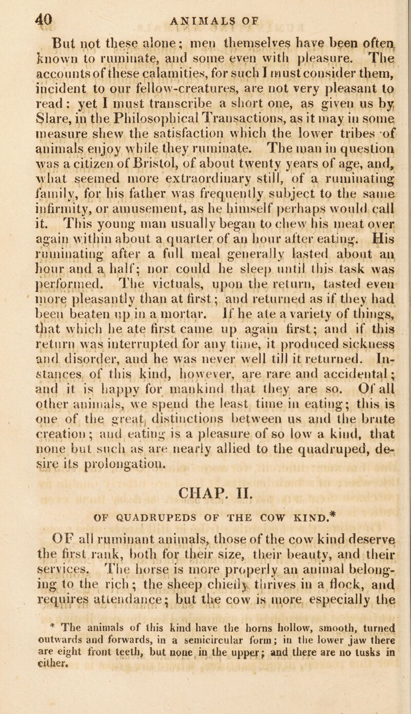 But not these alone; men themselves have been often known to ruminate, and some even with pleasure. The accounts of these calamities, for such I must consider them, incident to our fellow-creatures, are not very pleasant to read; yet I must transcribe a short one, as given us by Slare, in the Philosophical Transactions, as it may in some measure shew the satisfaction which the lower tribes of animals enjoy while they ruminate. The man in question was a citizen of Bristol, of about twenty years of age, and, what seemed more extraordinary still, of a ruminating family, for his father was frequently subject to the same infirmity, or amusement, as he himself perhaps would call it. This young man usually began to chew his meat over again within about a quarter of an hour after eating. His ruminating after a full meal generally lasted about an liour and a half; nor could he sleep until this task was performed. The victuals, upon the return, tasted even more pleasantly than at first; and returned as if they had been beaten up in a mortar. If he ate a variety of things, that which he ate first came up again first; and if this return was interrupted for any time, it produced sickness and disorder, and he was never well till it returned. In- stances of this kind, however, are rare and accidental; and it is happy for mankind that they are so. Of all other animals, we spend the least time in eating; this is one of the great distinctions between us and the brute creation; and eating is a pleasure of so lowr a kind, that none but such as are nearly allied to the quadruped, de- sire its prolongation, CHAP. II. OF QUADRUPEDS OF THE COW KIND.* OF all ruminant animals, those of the cow kind deserve the first rank, both for their size, their beauty, and their services. The horse is more properly an animal belong- ing to the rich; the sheep chieiiy thrives in a flock, and requires attendance; but the cow is more especially the * The animals of this kind have the horns hollow, smooth, turned outwards and forwards, in a semicircular form; in the lower jaw there are eight front teeth, but none in the upper: and there are no tusks in cither.