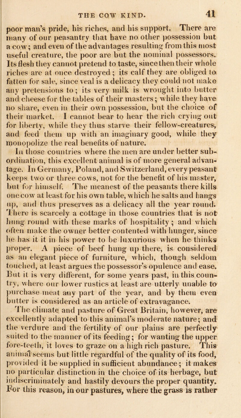 poor man’s pride, his riches, and his support. There are many of our peasantry that have no other possession but a cow; and even of the advantages resulting from this most useful creature, the poor are but the nominal possessors. Its flesh they cannot pretend to taste, since then their whole riches are at once destroyed ; its calf they are obliged to fatten for sale, since veal is a delicacy they could not make any pretensions to; its very milk is wrought into butter and cheese for the tables of their masters; while they have no share, even in their own possession, but the choice of their market. I cannot bear to hear the rich crying out for liberty, while they thus starve their fellow-creatures, and feed them up with an imaginary good, while they monopolize the real benefits of nature. In those countries where the men are under better sub- ordination, this excellent animal is of more general advan- tage. In Germany, Poland, and Switzerland, every peasant keeps two or three cows, not for the benefit of his master, but for himself. The meanest of the peasants there kills one cow at least for his own table, which he salts and hangs up, and thus preserves as a delicacy all the year round. There is scarcely a cottage in those countries that is not hung round with these marks of hospitality; and which often make the owner better contented with hunger, since he has it it in his power to be luxurious when he thinks proper. A piece of beef hung up there, is considered as an elegant piece of furniture, which, though seldom touched, at least argues the possessor’s opulence and ease. But it is very different, for some years past, in this coun- try, where our lower rustics at least are utterly unable to purchase meat any part of the year, and by them even butter is considered as an article of extravagance. The climate and pasture of Great Britain, however, are excellently adapted to this animal’s moderate nature; and the verdure and the fertility of our plains are perfectly suited to the manner of its feeding; for wanting the upper fore-teeth, it loves to graze on a high rich pasture. This animal seems but little regardful of the quality of its food, provided it be supplied in sufficient abundance; it makes no particular distinction in the choice of its herbage, but indiscriminately and hastily devours the proper quantity* For this reason, in our pastures, where the grass is rather