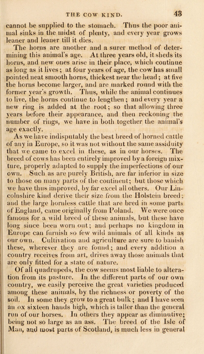 cannot be supplied to the stomach. Thus the poor ani- mal sinks in the midst of plenty, and every year grows leaner and leaner till it dies. The horns are another and a surer method of deter- mining this animal’s age. At three years old, it sheds its horns, and new ones arise in their place, which continue as long as it lives ; at four years of age, the cow has small pointed neat smooth horns, thickest near the head; at five the horns become larger, and are marked round with the former year’s growth. Thus, while the animal continues to live, the horns continue to lengthen ; and every year a new ring is added at the root; so that allowing three years before their appearance, and then reckoning the number of rings, we have in both together the animal’s age exactly. As we have indisputably the best breed of horned cattle of any in Europe, so it was not without the same assiduity that we came to excel in these, as in our horses. The breed of cows has been entirely improved by a foreign mix- ture, properly adapted to supply the imperfections of our own. Such as are purely British, are far inferior in size to those on many parts of the continent; but those which we have thus improved, by far excel all others. Our Lin- colnshire kind derive their size from the Holstein breed: and the large hornless cattle that are bred in some parts of England, came originally from Poland. We were once famous for a wild breed of these animals, but these have long since been worn out; and perhaps no kingdom in Europe can furnish so few wild animals of all kinds as our own. Cultivation and agriculture are sure to banish these, wherever they are found; and every addition a country receives from art, drives away those animals that are only fitted for a state of nature. Of all quadrupeds, the cow seems most liable to altera- tion from its pasture. In the different parts of our own country, we easily perceive the great varieties produced among these animals, by the richness or poverty of the soil. In some they grow to a great bulk ; and I have seen an ox sixteen hands high, which is taller than the general run of our horses. In others they appear as diminutive; being not so large as an ass. The breed of the Isle of Man, and most parts of Scotland, is much less in general