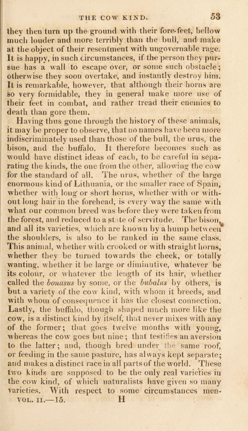 58 they then turn up the ground with their fore-feet, bellow much louder and more terribly than the bull, and make at the object of their resentment with ungovernable rage. It is happy, in such circumstances, if the person they pur- sue has a wall to escape over, or some such obstacle; otherwise they soon overtake, and instantly destroy him. It is remarkable, however, that although then* horns are so very formidable, they in general make more use of their feet in combat, and rather tread their enemies to death than gore them. Having thus gone through the history of these animals, it may be proper to observe, that no names have been more indiscriminately used than those of the bull, the unis, the bison, and the buffalo. It therefore becomes such as would have distinct ideas of each, to be careful in sepa- rating the kinds, the one from the other, allowing the cow for the standard of all. The urus, whether of the large enormous kind of Lithuania, or the smaller race of Spain, whether with long' or short horns, whether with or with- out long hair in the forehead, is every way the same with what our common breed was before thev were taken from %} the forest, and reduced to a state of servitude. The bison, and all its varieties, which are known by a hump between the shoulders, is also to be ranked in the same class. This animal, whether with crooked or with straight horns, whether they be turned towards the cheek, or totally wanting, whether it be large or diminutive, whatever be its colour, or whatever the length of its hair, whether called the bonasus by some, or the bubahis by others, is but a variety of the cow kind, with whom it breeds, and with whom of consequence it has the closest connection. Lastly, the buffalo, though shaped much more like the cow, is a distinct kind by itself, that never mixes with any of the former; that goes twelve months with young, whereas the cow goes but nine; that testifies an aversion to the latter; and, though bred under the same roof, or feeding in the same pasture, has always kept separate; and makes a distinct race in all parts of the world. These two kinds are supposed to be the only real varieties in the cow kind, of which naturalists have given so many varieties. With respect to some circumstances men- vol. ii.—15. H