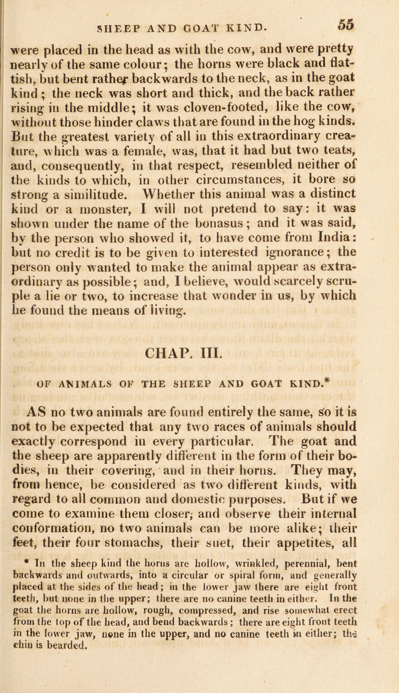 were placed in the head as with the cow, and were pretty nearly of the same colour; the horns were black and flat* tish, but bent rather backwards to the neck, as in the goat kind ; the neck was short and thick, and the back rather rising in the middle; it was cloven-footed, like the cow, without those hinder claws that are found in the hog kinds. But the greatest variety of all in this extraordinary crea- ture, which was a female, was, that it had but two teats, and, consequently, in that respect, resembled neither of the kinds to which, in other circumstances, it bore so strong a similitude. Whether this animal was a distinct kind or a monster, I will not pretend to say: it was shown under the name of the bonasus; and it was said, by the person who showed it, to have come from India: but no credit is to be given to interested ignorance; the person only wanted to make the animal appear as extra- ordinary as possible; and, I believe, would scarcely scru- ple a lie or two, to increase that wonder in us, by which he found the means of living. CHAP, III. OF ANIMALS OF THE SHEEP AND GOAT KIND,*' AS no two animals are found entirely the same, so it is not to be expected that any two races of animals should exactly correspond in every particular. The goat and the sheep are apparently different in the form of their bo- dies, in their covering, and in their horns. They may, from hence, be considered as two different kinds, with regard to all common and domestic purposes. But if we come to examine them closer; and observe their internal conformation, no two animals can be more alike; their feet, their four stomachs, their suet, their appetites, all * In the sheep kind the horns are hollow, wrinkled, perennial, bent backwards and outwards, into a circular or spiral form, and generally placed at the sides of the head; in the lower jaw there are eight front teeth, but none in the upper; there are no canine teeth in either. In the goat the horns are hollow, rough, compressed, and rise somewhat erect from the top of the head, and bend backwards; there are eight front teeth in the lower jaw, none in the upper, and no canine teeth in either; the chin is bearded.