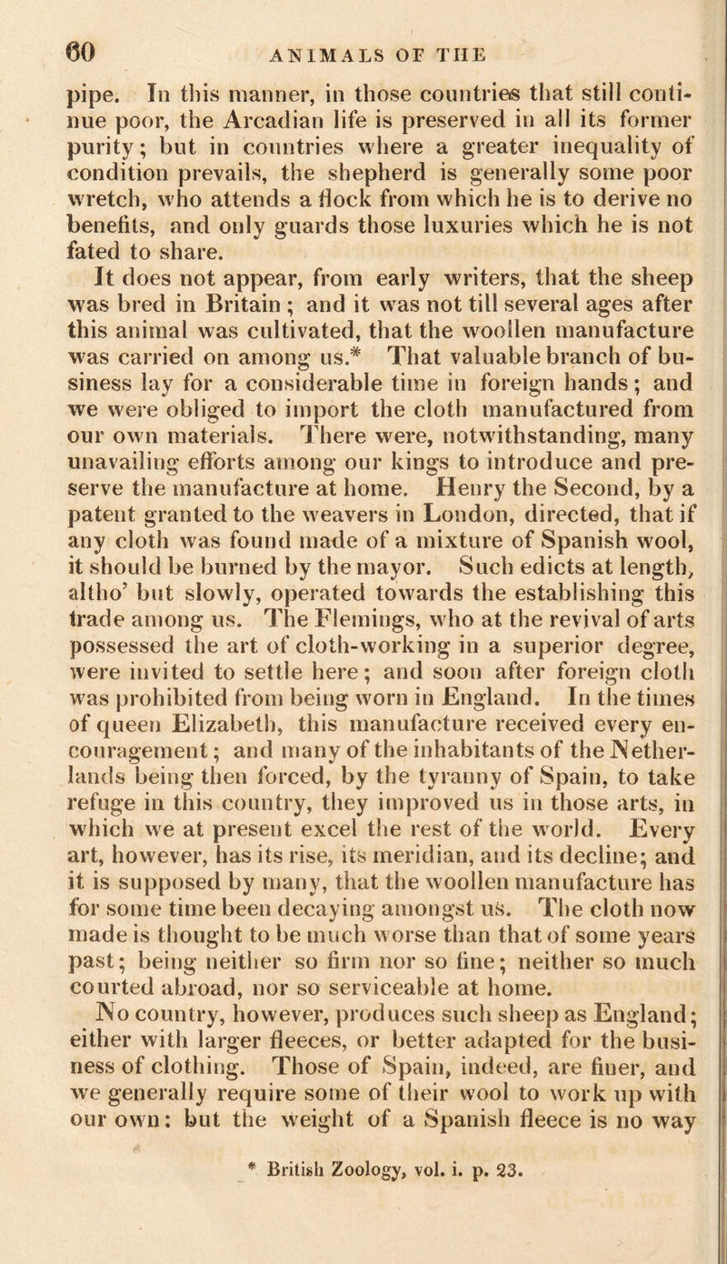 pipe. In this manner, in those countries that stili conti- nue poor, the Arcadian life is preserved in all its former purity; but in countries where a greater inequality of condition prevails, the shepherd is generally some poor wretch, who attends a dock from which he is to derive no benefits, and only guards those luxuries which he is not fated to share. It does not appear, from early writers, that the sheep was bred in Britain ; and it was not till several ages after this animal was cultivated, that the woollen manufacture w'as carried on among us.# That valuable branch of bu- siness lay for a considerable time in foreign hands; and we were obliged to import the cloth manufactured from our own materials. There were, notwithstanding, many unavailing efforts among our kings to introduce and pre- serve the manufacture at home. Henry the Second, by a patent granted to the w eavers in London, directed, that if any cloth was found made of a mixture of Spanish wool, it should be burned by the mayor. Such edicts at length, altho’ but slowly, operated towards the establishing this trade among us. The Flemings, w ho at the revival of arts possessed the art of cloth-working in a superior degree, were invited to settle here; and soon after foreign cloth was prohibited from being worn in England. In the times of queen Elizabeth, this manufacture received every en- couragement ; and many of the inhabitants of the Nether- lands being then forced, by the tyranny of Spain, to take refuge in this country, they improved us in those arts, in which we at present excel the rest of the world. Every art, however, has its rise, its meridian, and its decline; and it is supposed by many, that the woollen manufacture has for some time been decaying amongst us. The cloth now made is thought to be much worse than that of some years past; being neither so firm nor so fine; neither so much courted abroad, nor so serviceable at home. No country, however, produces such sheep as England; either with larger fleeces, or better adapted for the busi- ness of clothing. Those of Spain, indeed, are finer, and we generally require some of their wool to work up with our ow n: but the weight of a Spanish fleece is no way A » * British Zoology, vol. i. p. 23.