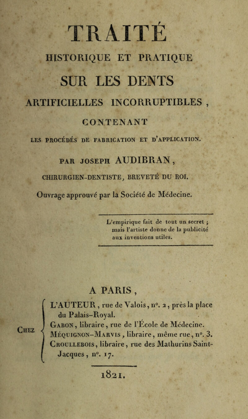 HISTORIQUE ET PRATIQUE SUR LES DENTS APiTIFICIELLES INCORRUPTIBLES , CONTENANT LES PROCÉDÉS DE FABRICATION ET d’APPLICATION. PAR JOSEPH AUDIBPaAN , CHIRURGIEN-DENTISTE, BREVETÉ DU ROI. Ouvrage approuvé par la Société de Médecine. L’empirique fait de tout un secret j mais Fartiste donne de la publicité aux inventions utiles. Chez A PARIS , L’AUTEUR , rue de Valois, n®. 2, près la place du Palais-Royal. Gabon , libraire, rue de l’Ecole de Médecine. Méquignon-Marvis , libraire, même rue, n®. 3. Croullebois, libraire, rue desMalhurinsSaint- Jacques, n®. 17. 1821.