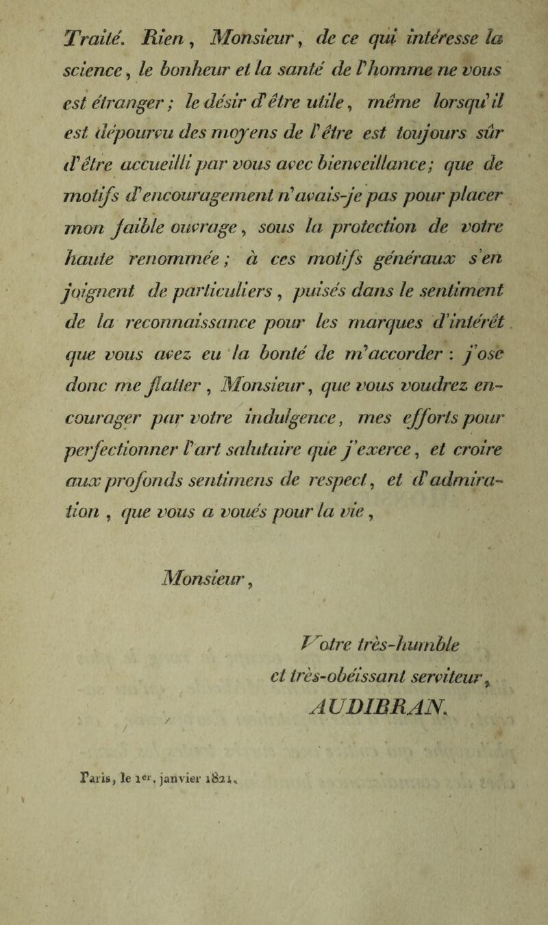 Traité, Rien , Monsieur, de ce qui intéresse la science, le bonheur et la santé de Vhomme ne vous est étranger ; le désir dêtre utile,, même lorsqu'il est dépourçu des moyens de l'être est toujours sûr d'être accueilli par vous avec biençeillance ; que de motifs d'encouragement n'avais je pas pour placer mon faible ouvrage, sous la protection de votre haute renommée; à ces motifs généraux s en joignent de particuliers , puisés dans le sentiment de la reconnaissance pour les marques d'intérêt que vous avez, eu la bonté de m'accorder : fose donc me flatter , Monsieur, que vous voudrez en- courager par votre indulgence, mes efforts pour perfectionner l'art salutaire que j’exerce, et croire aux profonds sentimens de respect^ et (T admira- tion , que vous a voués pour la vie, Monsieur, P^otre très-humble ci très-obéissant serviteur y AUD IB R A N, Taiis, le janvier