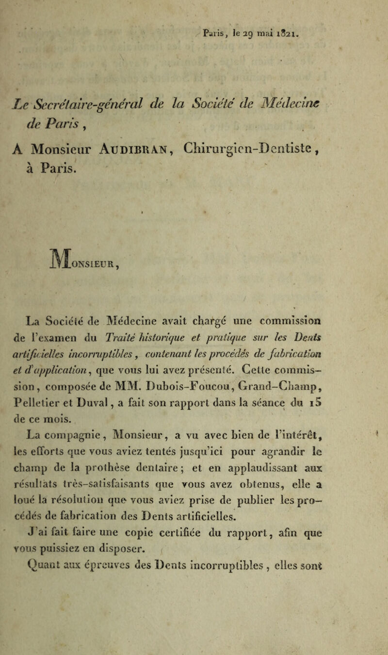 /- Pans, le ag mai 1821. Le Secret aire-général de la Société de Médecine de Paris , A Monsieur Audibran, Chirurgien-Dentiste, à Paris. M ONSIEUR, La Sociéié de Médecine avait chargé une commission de l’examen du Traité historique et pratique sur les Denis artific ielles incorniptihles, contenant les procédés de fabrication et d'application ^ que vous lui avez préscnlé. Celle commis- sion, composée de MM. Dubois-Foucou, Grand-Champ, Pelletier et Duval, a fait son rapport dans la séance du i5 de ce mois. La compagnie, Monsieur, a vu avec bien de l’intérét, les efforts que vous aviez tentés jusqu’ici pour agrandir le champ de la prothèse dentaire ; et en applaudissant aux résultats très-satisfaisants que vous avez obtenus, elle a loué la résolution que vous aviez prise de publier les pro- cédés de fabrication des Dents artificielles. J’ai fait faire une copie certifiée du rapport, afin que vous puissiez en disposer. Quant aux épreuves des Dents incorruptibles , elles sont