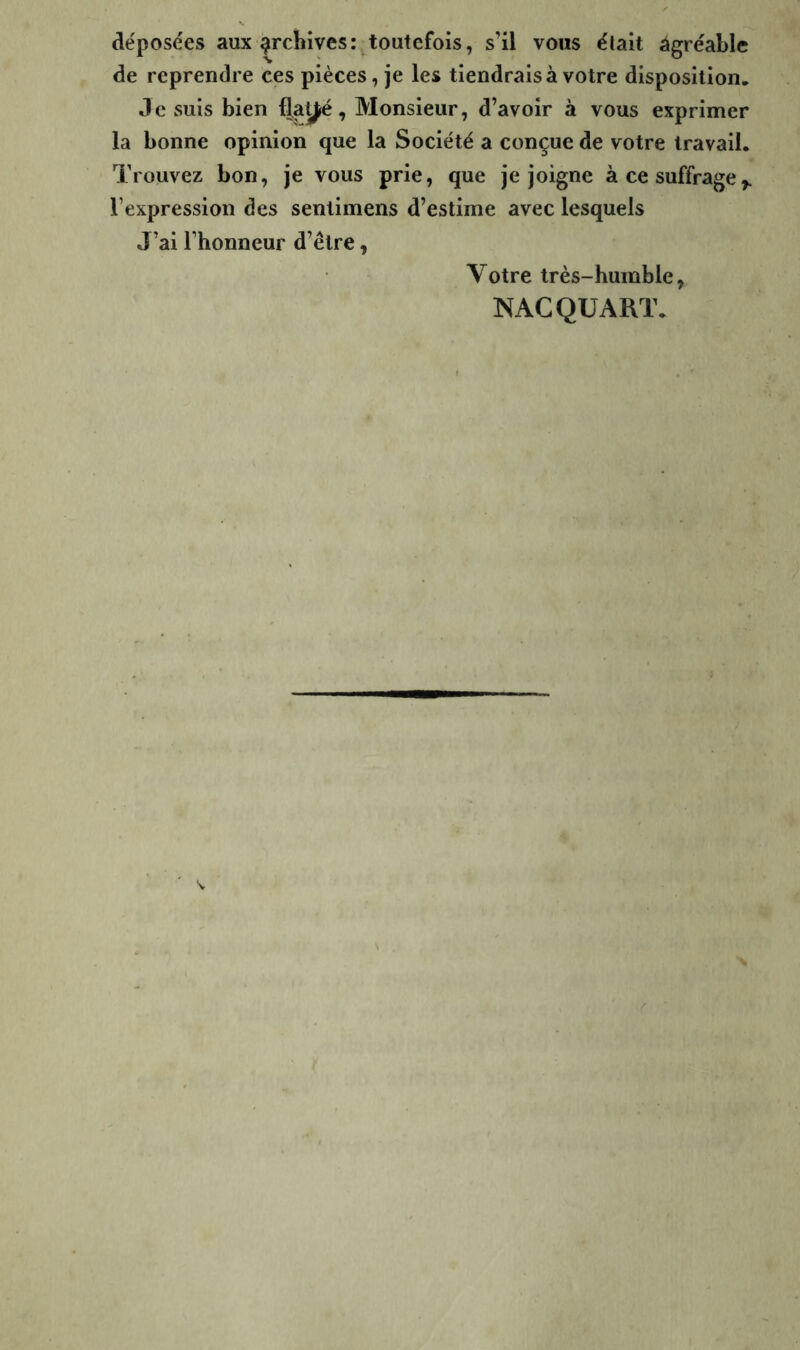 déposées aux archives: toutefois, s’il vous élait âgréable de reprendre ces pièces, je les tiendrais à votre disposition. Je suis bien flaÿé, Monsieur, d’avoir à vous exprimer la bonne opinion que la Société a conçue de votre travail. Trouvez bon, je vous prie, que je joigne à ce suffrage^ l’expression des sentimens d’estime avec lesquels J’ai l’honneur d’être, Votre très-humble^ MAC QUART.