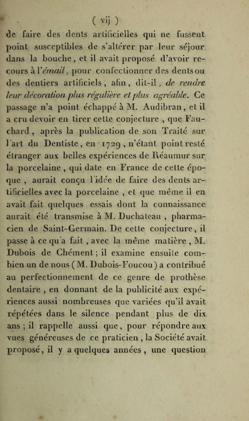 V ( '’>) ) de faire des dents ardiicielles qui ne fussent point susceptibles de s’altérer par leur séjour dans la bouche, et il avait proposé d’avoir re- cours Wémail, pour confectionner des dents ou des dentiers artificiels , alin, dit-il, de rendre leur décoraüon plus régulière et plus agréable. Ce passage n’a point échappé à M. Audibran, et il a cru devoir en tirer cette conjecture , que Fau- chard , après la publication de son Traité sur 1 art du Dentiste , en ^ 1729 , n’étant point resté étranger aux belles expériences de Piéaiimur sur la porcelaine , qui date en France de cette épo- que , aurait conçu l idée de faire des dents ar- tificielles avec la porcelaine , et que même il en avait fait quelques essais dont la connaissance aurait été transmise à M. Duchatcau , pharma- cien de Saint-Germain. De cette conjecture, il passe à ce qu’a fait , avec la même matière , M. Dubois de Chément ; il examine ensuite com- bien un de nous (M. Dubois-Foucou) a contribué au perfectionnement de ce genre de prothèse dentaire , en donnant de la publicité aux expé- riences aussi nombreuses que variées qu’il avait répétées dans le silence pendant plus de dix ans ; il rappelle aussi que, pour répondre aux vues généreuses de ce praticien , la Société avait proposé, il y a quelques années , une question