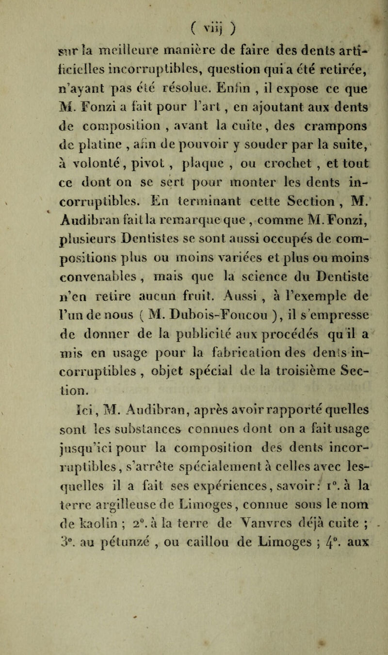 la meilleure manière de faire des dents artî- iîcielles incorruptibles, question quia été retirée, n’ayant pas été résolue. Enlin , il expose ce que M. Fonzi a fait pour l’art, en ajoutant aux dents de composition , avant la Cuite, des crampons de platine , afin de pouvoir y souder par la suite,- a volonté, pivot , plaque , ou crochet , et tout ce dont on se sert pour monter les dents in- corruptibles. En terminant cette Section , M. Audibran fait la remarque que , comme M. Fonzi, plusieurs Dentistes se sont aussi occupés de com- positions plus ou moins variées et plus ou moins convenables , mais que la science du Dentiste n’en retire aucun fruit. Aussi , à l’exemple de l’im de nous ( M. Dubois-Foucou ), il s’empresse de donner de la publicité aux procédés qu il a mis en usage pour la fabrication des dénis in- corruptibles , objet spécial de la troisième Sec- tion. îci, M. Audibran, après avoir rapporté quelles sont les substances connues dont on a fait usage jusqu’ici pour la composition des dents incor- l’uplibles, s’arrête spécialement à celles avec les- quelles il a fait ses expériences, savoir : i®. à la terre argilleuse de Limoges, connue sous le nom de kaolin ; 2®. a la terre de Vanvres déjà cuite ; au pétunzé , ou caillou de Limoges ; 4-