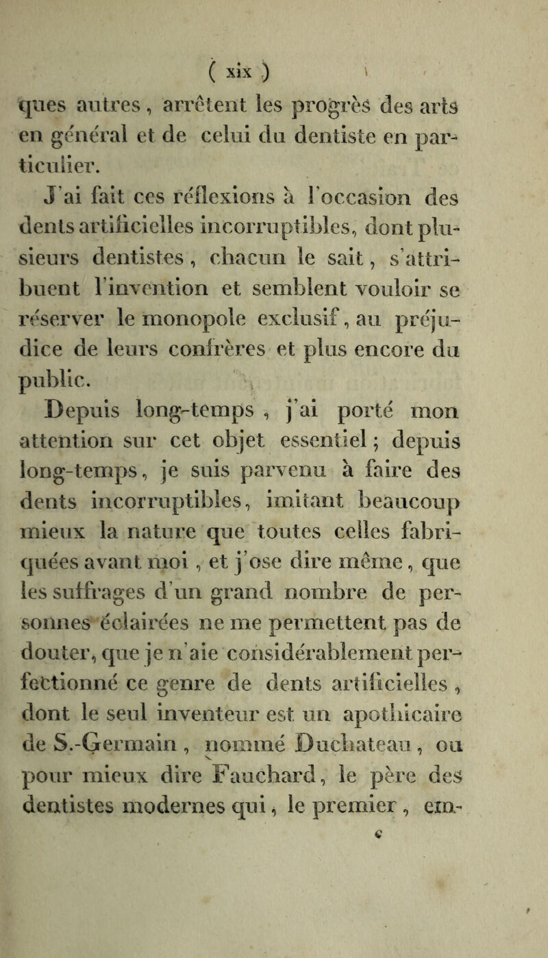 ques antres , arrêtent les progrès des arts en ge'nêral et de celui du dentiste en par- ticulier. J’ai fait ces réflexions a l’occasion des dents artilicielles incorruptibles, dont plu- sieurs dentistes , chacun le sait, s’attri- buent l’invention et semblent vouloir se réserver le monopole exclusif, au préju- dice de leurs confrères et plus encore du public. Depuis long-temps , j’ai porté mon attention sur cet objet essentiel ; depuis long-temps, je suis parvenu à faire des dents incorruptibles, imitant beaucoup mieux la nature que toutes celles fabri- quées avant moi, et j’ose dire même, que les suffrages d’un grand nombre de per- sonnes éclairées ne me permettent pas de douter, que je n’aie considérablement per- fectionné ce genre de dents artificielles , dont le seul inventeur est un apothicaire de S.-Germain , nommé Duchateaii, ou s. pour mieux dire Fauchard, le père des dentistes modernes qui ^ le premier , ern-