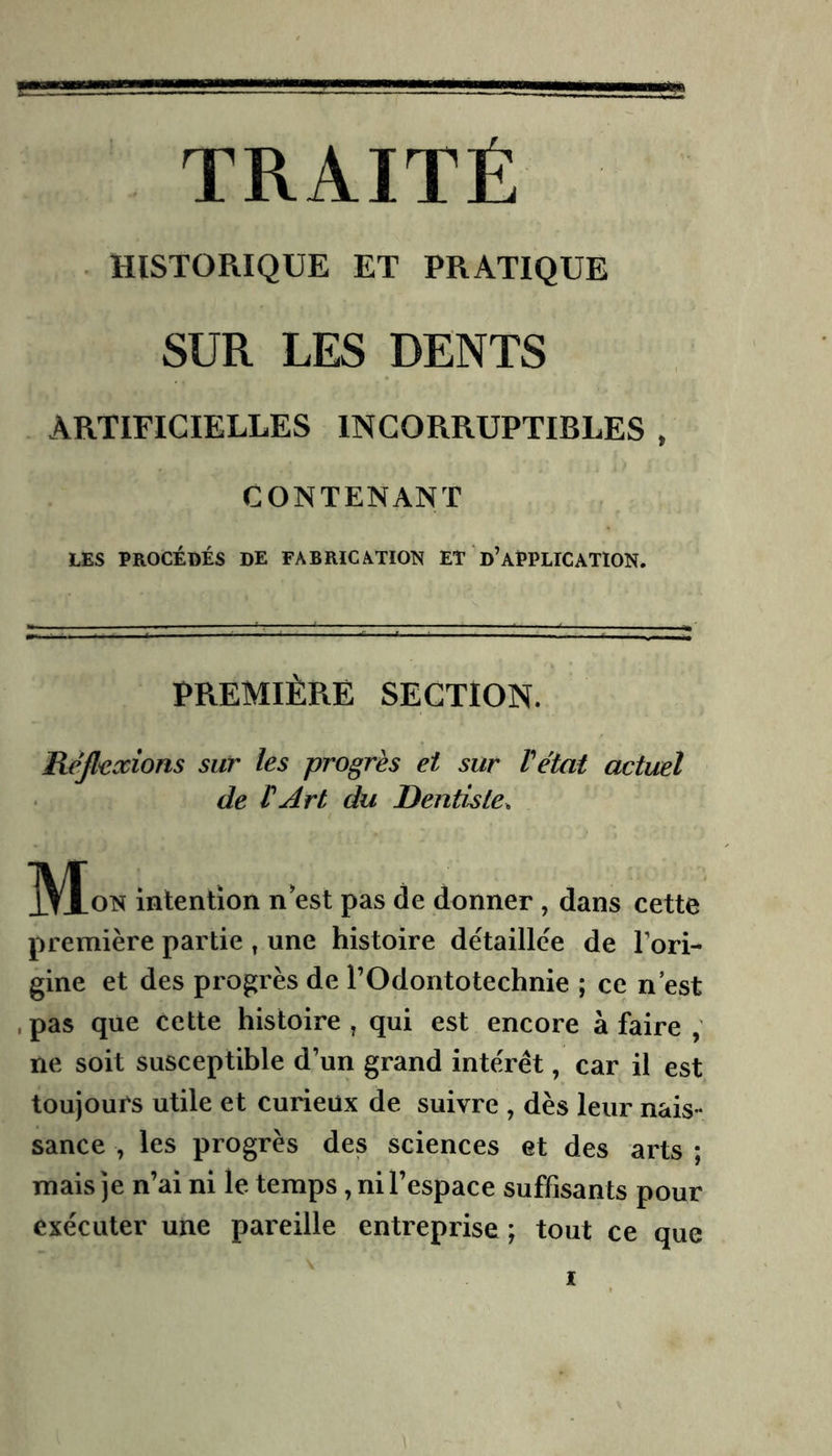 TRAITÉ HISTORIQUE ET PRATIQUE SUR LES DENTS ARTIFICIELLES INCORRUPTIBLES , CONTENANT LES PROCÉDÉS DE FABRICATION ET 'd’APPLICATION. PREMIÈRE SECTION. Réjliixions sur les progrès et sur Vétat actuel de rArt du Dentiste. IVLon intention n est pas de donner , dans cette première partie ^ une histoire détaillée de Tori- gine et des progrès de TOdontotechnie ; ce n est .pas que cette histoire, qui est encore à faire , ne soit susceptible d’un grand intérêt, car il est toujours utile et curieux de suivre , dès leur nais- sance , les progrès des sciences et des arts ; mais je n’ai ni le temps, ni l’espace suffisants pour exécuter une pareille entreprise ; tout ce que