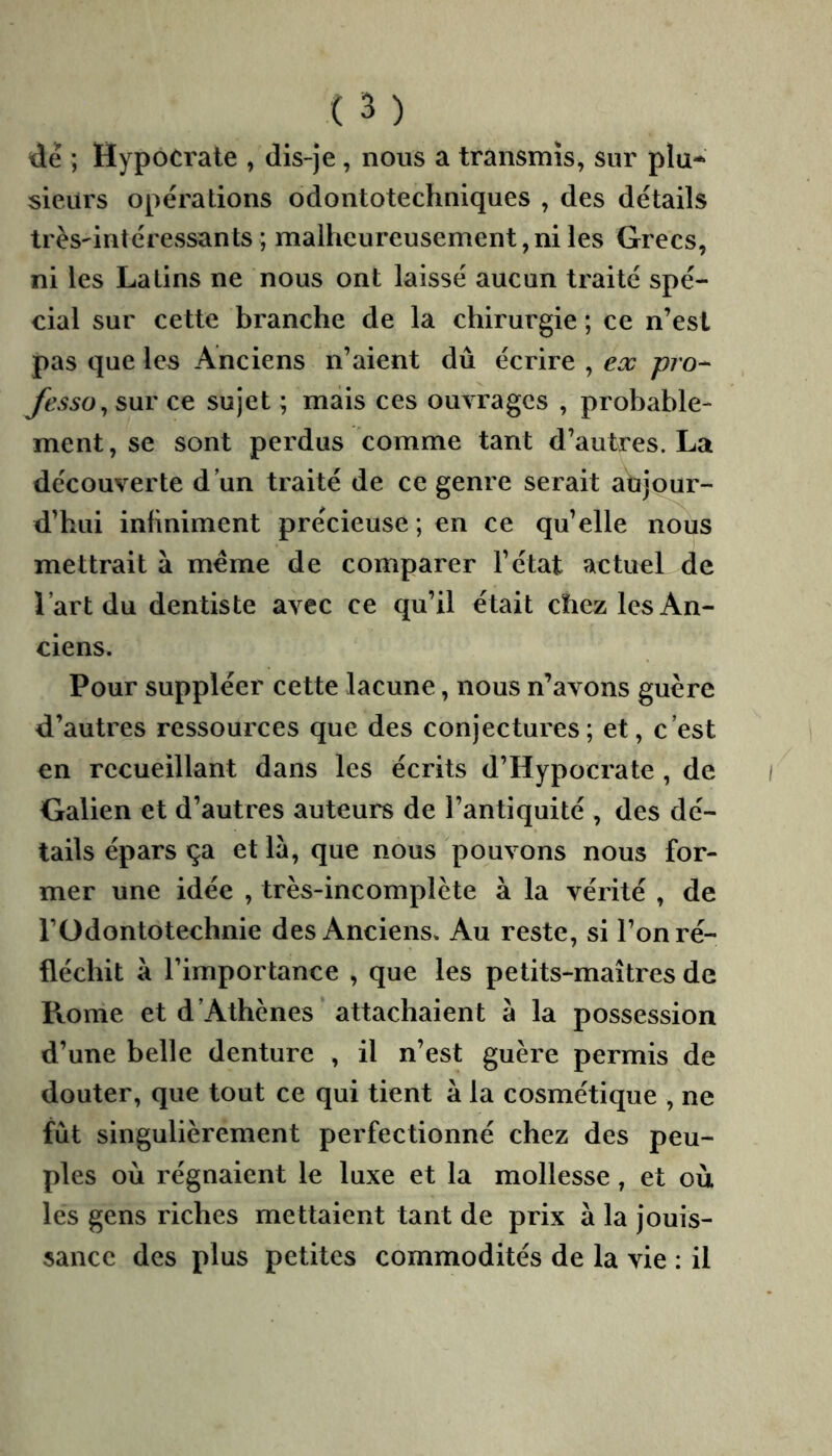 de ; HypoCrate , dis-je , nous a transmis, sur plu- sieurs opérations odontotechniques , des détails très'intéressants ; malheureusement,ni les Grecs, ni les Latins ne nous ont laissé aucun traité spé- cial sur cette branche de la chirurgie ; ce n’est pas que les Anciens n’aient dû écrire , ex pro^ fesso^ sur ce sujet ; mais ces ouvrages , probable- ment , se sont perdus comme tant d’autres. La découverte d’un traité de ce genre serait aujour- d’hui inhniment précieuse ; en ce qu’elle nous mettrait à meme de comparer l’état actuel de l’art du dentiste avec ce qu’il était chez les An- ciens. Pour suppléer cette lacune, nous n’avons guère d’autres ressources que des conjectures; et, c’est en recueillant dans les écrits d’Hypocrate , de Galien et d’autres auteurs de l’antiquité , des dé- tails épars ça et là, que nous pouvons nous for- mer une idée , très-incomplète à la vérité , de l’Odontotechnie des Anciens. Au reste, si l’on ré- fléchit à l’importance , que les petits-maîtres de Rome et d’Athènes attachaient à la possession d’une belle denture , il n’est guère permis de douter, que tout ce qui tient à la cosmétique , ne fût singulièrement perfectionné chez des peu- ples où régnaient le luxe et la mollesse, et où les gens riches mettaient tant de prix à la jouis- sance des plus petites commodités de la vie : il