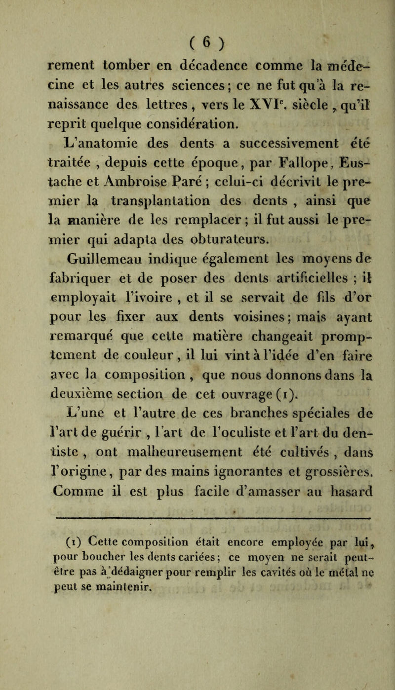 rement tomber en décadence comme la méde- cine et les autres sciences ; ce ne fut qii a la re- naissance des lettres , vers le XYP. siècle ^ qu’il reprit quelque considération. L’anatomie des dents a successivement été traitée , depuis cette époque, par Fallope, Eus- tache et Ambroise Paré ; celui-ci décrivit le pre- mier la transplantation des dents , ainsi que la manière de les remplacer ; il fut aussi le pre- mier qui adapta des obturateurs. Guillemeau indique également les moyens de fabriquer et de poser des dents artificielles ; il employait l’ivoire , et il se servait de fils d’or pour les fixer aux dents voisines ; mais ayant remarqué que cette matière changeait promp- tement de couleur , il lui vint à l’idée d’en faire avec la composition , que nous donnons dans la deuxième section de cet ouvrage (i). L’une et l’autre de ces branches spéciales de l’art de guérir , l’art de l’oculiste et l’art du den- tiste , ont malheureusement été cultivés , dans l’origine, par des mains ignorantes et grossières. Comme il est plus facile d’amasser au hasard (i) Cette composition était encore employée par lui, pour boucher les dents cariées ; ce moyen ne serait peut- être pas à]dédaigner pour remplir les cavités où le métal ne peut se maintenir.