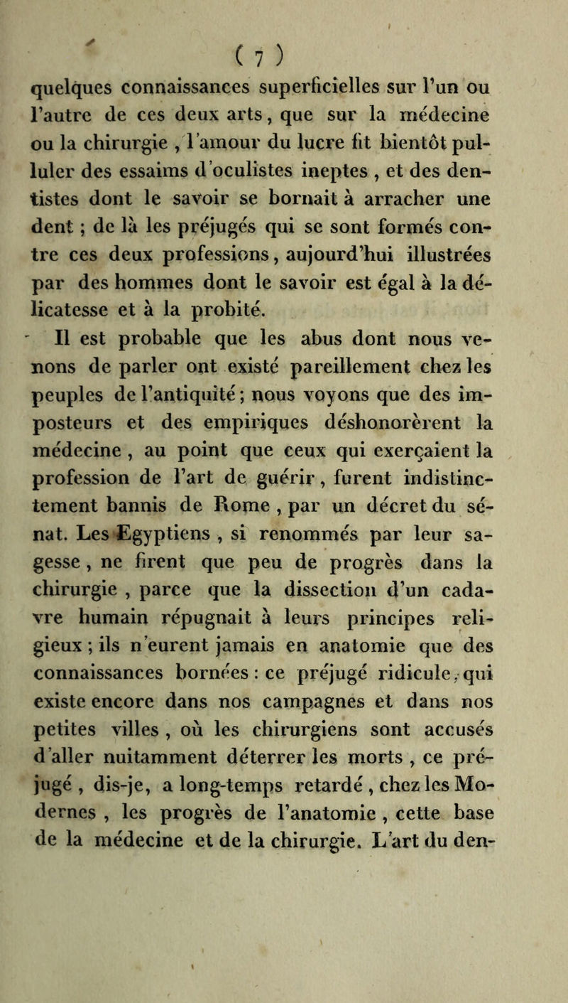 quelques connaissances superficielles sur l’un ou l’autre de ces deux arts, que sur la médecine ou la chirurgie /l’amour du lucre fit bientôt pul- luler des essaims d’oculistes ineptes , et des den- tistes dont le savoir se bornait à arracher une dent ; de là les préjugés qui se sont formés con- tre ces deux professions, aujourd’hui illustrées par des hommes dont le savoir est égal à la dé- licatesse et à la probité. Il est probable que les abus dont nous ve- nons de parler ont existé pareillement chez les peuples de l’antiquité ; nous voyons que des im- posteurs et des empiriques déshonorèrent la médecine , au point que ceux qui exerçaient la profession de l’art de guérir, furent indistinc- tement bannis de Rome , par un décret du sé- nat. Les Egyptiens , si renommés par leur sa- gesse , ne firent que peu de progrès dans la chirurgie , parce que la dissection d’un cada- vre humain répugnait à leurs principes reli- gieux ; ils n’eurent Jamais en anatomie que des connaissances bornées : ce préjugé ridicule, qui existe encore dans nos campagnes et dans nos petites villes , où les chirurgiens sont accusés d’aller nuitamment déterrer les morts , ce pré- jugé , dis-je, a long-temps retardé , chez les Mo- dernes , les progrès de l’anatomie , cette base de la médecine et de la chirurgie. L’art du den-