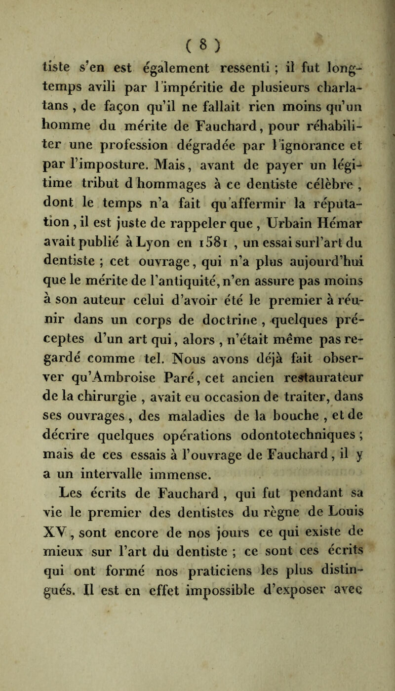 liste s’en est également ressenti ; il fut long- temps avili par l’impéritie de plusieurs charla- tans , de façon qu’il ne fallait rien moins qu’un homme du mérite de Fauchard, pour réhabili- ter une profession dégradée par l’ignorance et par l’imposture. Mais, avant de payer un légi- time tribut d hommages à ce dentiste célèbre , dont le temps n’a fait qu’affermir la réputa- tion , il est juste de rappeler que , Urbain Hémar avait publié à Lyon en i58i , un essai surl’art du dentiste ; cet ouvrage, qui n’a plus aujourd’hui que le mérite de Tantiquité, n’en assure pas moins à son auteur celui d’avoir été le premier à réu- nir dans un corps de doctrine , quelques pré- ceptes d’un art qui, alors , n’était même pas re- gardé comme tel. Nous avons déjà fait obser- ver qu’Ambroise Paré, cet ancien re^aurateur de la chirurgie , avait eu occasion de traiter, dans ses ouvrages, des maladies de la bouche , etde décrire quelques opérations odontotechniques ; mais de ces essais à l’ouvrage de Fauchard, il y a un intervalle immense. Les écrits de Fauchard , qui fut pendant sa vie le premier des dentistes du règne de Louis XY, sont encore de nps jours ce qui existe de mieux sur l’art du dentiste ; ce sont ces écrits qui ont formé nos praticiens les plus distin- gués. Il est en effet impossible d’exposer avec