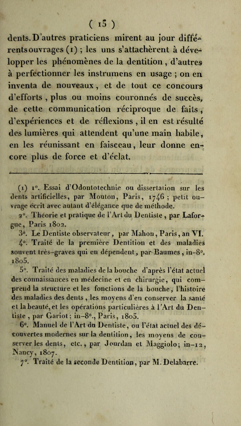 dents. D’autres praticiens mirent au jour diffé- rents ouvrages (i) ; les uns s’attachèrent à déve- lopper les phénomènes de la dentition , d’autres à perfectionner les instrumens en usage ; on en. inventa de nouveaux , et de tout ce concours d’efforts , plus ou moins couronnés de succès, de cette communication réciproque de faits, d’expériences et de réflexions , il en est résulté des lumières qui attendent qu’une main habile, en les réunissant en faisceau, leur donne en- core plus de force et d’éclat. (i) I. Essai d’Odonlotechnie ou dissertation sur les dents artificielles, par Mouton, Paris, ; petit ou- vrage écrit avec autant d’élégance que de méthode. 2®. Théorie et pratique de l’Art du Dentiste , par Lafor-^ gue, Paris 1802. 3». Le Dentiste observateur, par Mahori, Paris, an VL 4®. Traité de la première Dentition et des maladies souvent très-graves qui en dépendent, par Baumes , in-8®. i8o5. 5«. Traité des maladies de la bouche d’après l’état actuel des connaissances en médecine et en chirurgie, qui com- prend la structure et les fonctions de la bouche, Thistoire des maladies des dents , les moyens d’en conserver la santé et la beauté, et les opérations particulières à TArt du Den- tiste , par Gariot; in-8°., Paris, i8o5. 6°. Manuel de l’Art du Dentiste, ou l’élat actuel des dé- couvertes modernes sur la dentition, les moyens de con- server les dents, etc., par Jourdan et Maggiolo; in-12, Nancy, 1807. 7. Traité de la seconde Dentition, par M. Delabarre.